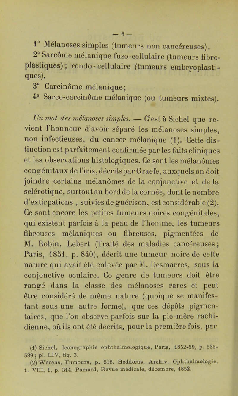 1 Mélanoses simples (tumeurs non cancéreuses). 2° Sarcome mélanique fuso-cellulaire (tumeurs fibro- plastiques) ; rondo - cellulaire (tumeurs embryoplasti - ques). 3° Carcinome mélanique; 4° Sarco-carcinôme mélanique (ou tumeurs mixtes). Un mot des mélanoses simples. — C’est à Sichel que re- vient l’honneur d’avoir séparé les mélanoses simples, non infectieuses, du cancer mélanique (1). Cette dis- tinction est parfaitement confirmée par les faits cliniques et les observations histologiques. Ce sont les mélanomes congénitaux de l’iris, décritspar Graefe, auxquels on doit joindre certains mélanomes de la conjonctive et de la sclérotique, surtout au bord de la cornée, dont le nombre d’extirpations , suivies de guérison, est considérable (2). Ce sont encore les petites tumeurs noires congénitales, qui existent parfois à la peau de l’homme, les tumeurs fibreuses mélaniques ou fibreuses, pigmentées de M. Robin. Lebert (Traité des maladies cancéreuses; Paris, 1851, p. 840), décrit une tumeur noire de cette nature qui avait été enlevée par M. Desmarres, sous la conjonctive oculaire. Ce g^enre de tumeurs doit être rangé dans la classe des mélanoses rares et peut être considéré de même nature (quoique se manifes- tant sous une autre forme), que ces dépôts pigmen- taires, que l'on observe parfois sur la pie-mère rachi- dienne, où ils ont été décrits, pour la première fois, par (1) Sichel. Iconographie ophthalmologique, Paris, 1852-59, p. 535- 539; pl. LIV, fig. 3. (2) Wareus, Tumours, p. 518. Heddœns, Archiv. Ophthalmologie,