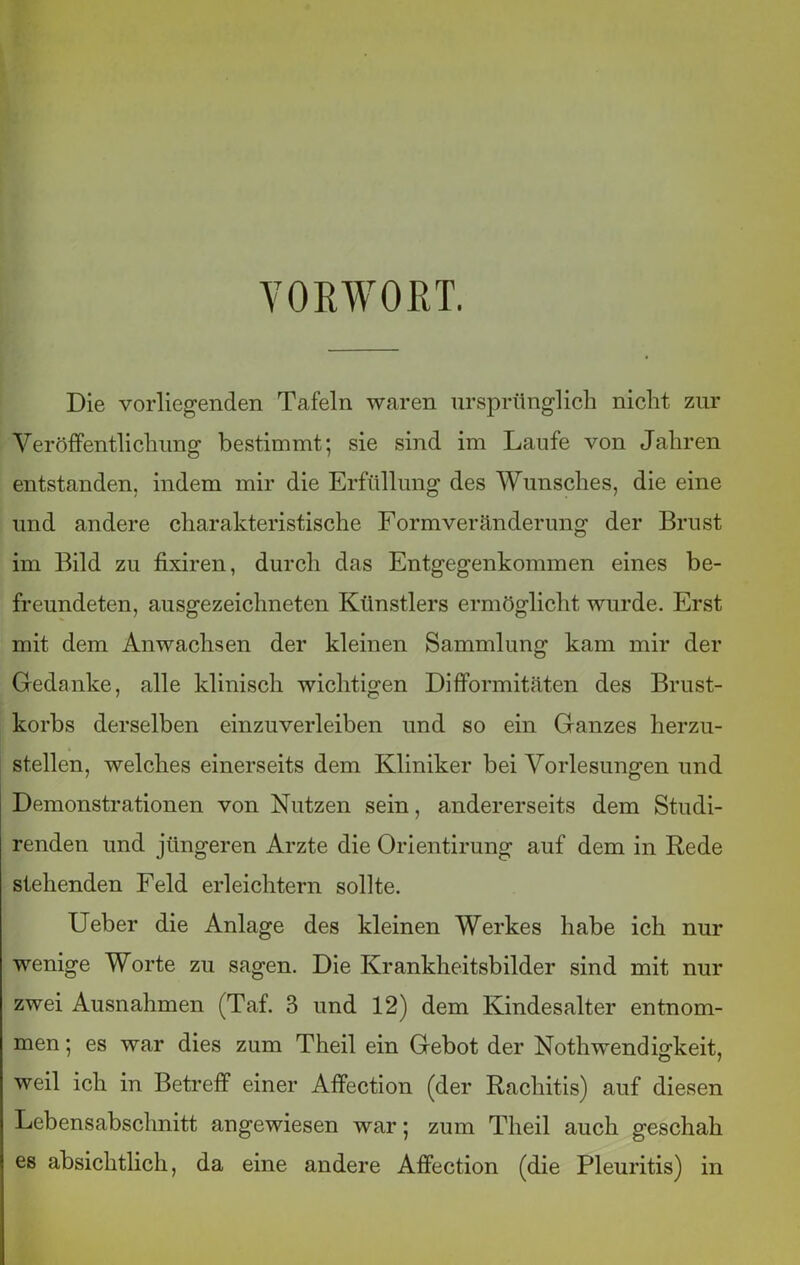 VORWORT. Die vorliegenden Tafeln waren ursprünglich nicht zur Veröffentlichung bestimmt; sie sind im Laufe von Jahren entstanden, indem mir die Erfüllung des Wunsches, die eine und andere charakteristische Formveränderung der Brust im Bild zu fixiren, durch das Entgegenkommen eines be- freundeten, ausgezeichneten Künstlers ermöglicht wurde. Erst mit dem Anwachsen der kleinen Sammlung kam mir der Gedanke, alle klinisch wichtigen Difformitäten des Brust- korbs derselben einzuverleiben und so ein Ganzes herzu- stellen, welches einerseits dem Kliniker bei Vorlesungen und Demonstrationen von Nutzen sein, andererseits dem Studi- renden und jüngeren Arzte die Orientirung auf dem in Rede stehenden Feld erleichtern sollte. Ueber die Anlage des kleinen Werkes habe ich nur wenige Worte zu sagen. Die Krankheitsbilder sind mit nur zwei Ausnahmen (Taf. 3 und 12) dem Kindesalter entnom- men ; es war dies zum Theil ein Gebot der Nothwendigkeit, weil ich in Betreff einer Affection (der Rachitis) auf diesen Lebensabschnitt angewiesen war; zum Theil auch geschah es absichtlich, da eine andere Affection (die Pleuritis) in