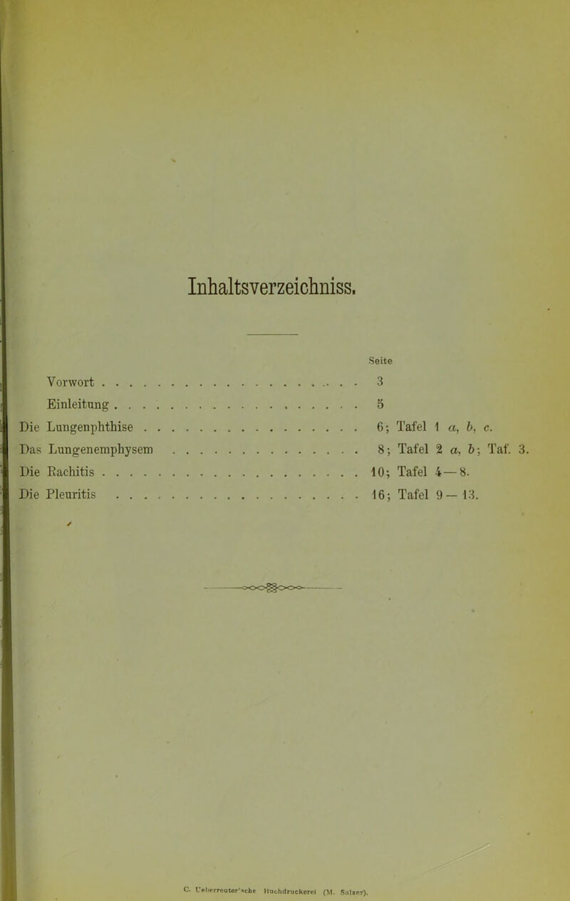 Inhaltsverzeichnis. Vorwort .... Einleitung . . . Die Lungenphthise . Das Lungenemphysem Die Rachitis .... Die Pleuritis . . . Seite 3 5 6; Tafel 1 a, b, c. 8; Tafel 2 a, 6; Taf. 3 10; Tafel 4 — 8. 16; Tafel 9-13. C. L>l>prr»utorNcbt Ituvhdruckcrcl (M. Snlxer).