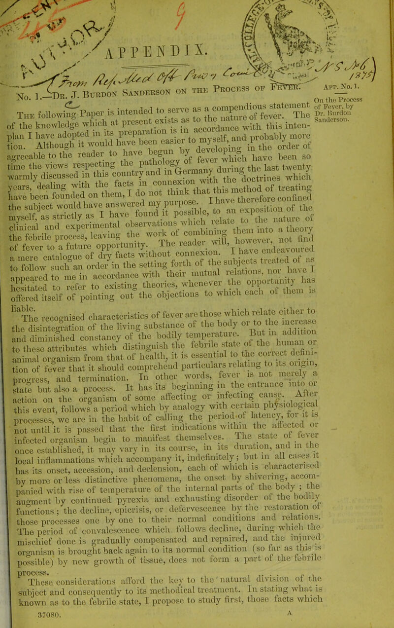 APPENDIX. No f0> i._Sdu. J. Burdon Sanderson on the I , , On tho Process Tnp Mowi^Paper is intends,1 to serve as a compel,lions state,nent of r&by 1HE lonowmg J- 1 t exists as to the nature ot tever. me Sanderson. of the knowledge winch at present exi t t with this inten- I have adopted in probably move svannly discussed in this country and m ^with the dooWnes which of fever to a future opportunity, lne ieaaer amu, ’l d t-sKwtsfs of as e3 i z: ^ offered itself of pointing out the objections to which each of ther • liaThe recognised characteristics of fever are those which relate either to the disintegration of the living substance of the body or to the and diminished constancy of the bodily temperature, But m addmo- to these attributes which distinguish the febrile, state of animal organism from that of health, it is essential to the collect dehni tion of fever that it should comprehend particulars relating to its origin, progress, and termination. In other words, fever is not merely a state but also a process. It has its beginning in the entrance into oi action on the organism of some affecting or infecting cause. Aftc 1 this event, follows a period which by analogy with certain physiological the habit of calling the penod-of latency, toi it is processes, we arc m not until it is passed that the first indications within, the affected 01 infected organism begin to manifest themselves, lhe state ol Jc\ei once established, it may vary in its course, in its duration, and in ie local inflammations which accompany it, indefinitely ; but in all cases 1 has its onset, accession, and declension, each of which is characterised by more or less distinctive phenomena, the onset by shivering, accom- panied with rise of temperature of the internal parts of the body ; tie • • and exhausting disorder of the bodily augment by continued pyrexia augment uy whhuuuu — 0 . -#» functions; the decline, epicrisis, or defervescence by the restoration ol those processes one by one to their normal conditions and relations. The period of convalescence which follows decline, during which the mischief done is gradually compensated and repaired, and the injured organism is brought back again to its normal condition (so fai as tins is possible) by new growth of tissue, does not form a part of the febrile process. ..... c These considerations afford the key to the natural division of the subject and consequently to its methodical treatment. In stating what is known as to the febrile state, I propose to study first, those facts which A 37080.