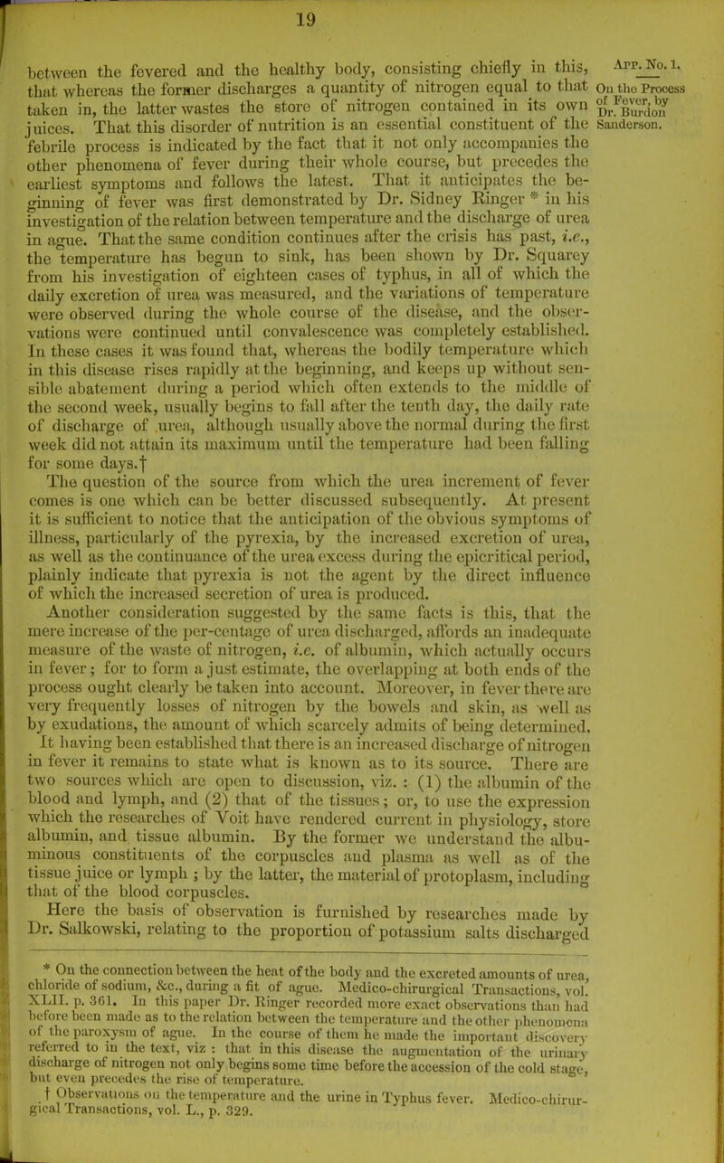 between the fevered and the healthy body, consisting chiefly in this, that whereas the former discharges a quantity of nitrogen equal to that taken in, the latter wastes the store of nitrogen contained in its own j uices. That this disorder of nutrition is an essential constituent of the febrile process is indicated by the fact that it not only accompanies the other phenomena of fever during their whole course, but precedes the earliest symptoms and follows the latest. I hat it anticipates the be- ginning of fever was first demonstrated by Dr. Sidney Ringer * in his investigation of the relation between temperature and the discharge of urea in ague. That the same condition continues after the crisis has past, i.c., the temperature has begun to sink, has been shown by Dr. Squarey from his investigation of eighteen cases of typhus, in all of which the daily excretion of urea was measured, and the variations of temperature were observed during the whole course of the disease, and the obser- vations were continued until convalescence was completely established. In these cases it was found that, whereas the bodily temperature which in this disease rises rapidly at the beginning, and keeps up without sen- sible abatement during a period which often extends to the middle of the second week, usually begins to fall after the tenth day, the daily rate of discharge of ,urea, although usually above the normal during the first week did not attain its maximum until the temperature had been falling for some days. I The question of the source from which the urea increment of fever comes is one which can be better discussed subsequently. At present it is sufficient to notice that the anticipation of the obvious symptoms of illness, particularly of the pyrexia, by the increased excretion of urea, as well as the continuance of the urea excess during the epicritical period, plainly indicate that pyrexia is not the agent by the direct influence of which the increased secretion of urea is produced. Another consideration suggested by the same facts is this, that the mere increase of the per-centage of urea discharged, affords an inadequate measure of the waste of nitrogen, i.c. of albumin, which actually occurs in fever; for to form a just estimate, the overlapping at both ends of the process ought clearly be taken into account. Moreover, in fever there are very frequently losses of nitrogen by the bowels and skin, as well as by exudations, the amount of which scarcely admits of being determined. It having been established that there is an increased d ischarge of nitrogen in fever it remains to state what is known as to its source. There are two sources which are open to discussion, viz. : (1) the albumin of the blood and lymph, and (2) that of the tissues; or, to use the expression which the researches of Yoit have rendered current in physiology, store albumin, and tissue albumin. By the former we understand the albu- minous constituents of the corpuscles and plasma as well as of the tissue juice or lymph ; by the latter, the material of protoplasm, including that of the blood corpuscles. Here the basis of observation is furnished by researches made by Dr. Salkowski, relating to the proportion of potassium salts discharged * On the connection between the heat of the body and the excreted amounts of urea, chloride of sodium, &c., during a fit of ague. Medico-chirurgical Transactions, vol! XLII. ]). 361. In this paper Dr. Ringer recorded more exact observations than had before been made as to the relation between the temperature and the other phenomena ot the paroxysm of ague.^ In the course ot them he made the important discovery referred to in the text, viz : that in this disease the augmentation of the urinary discharge of nitrogen not. only begins some time before the accession of the cold stage but even precedes the rise of temperature. \ Observations on the temperature and the urine in Typhus fever. Medico-chirur- gical Transactions, vol. L., p. 329. Arp. No. 1. Ou the Process of Fever, by Dr. Burdon