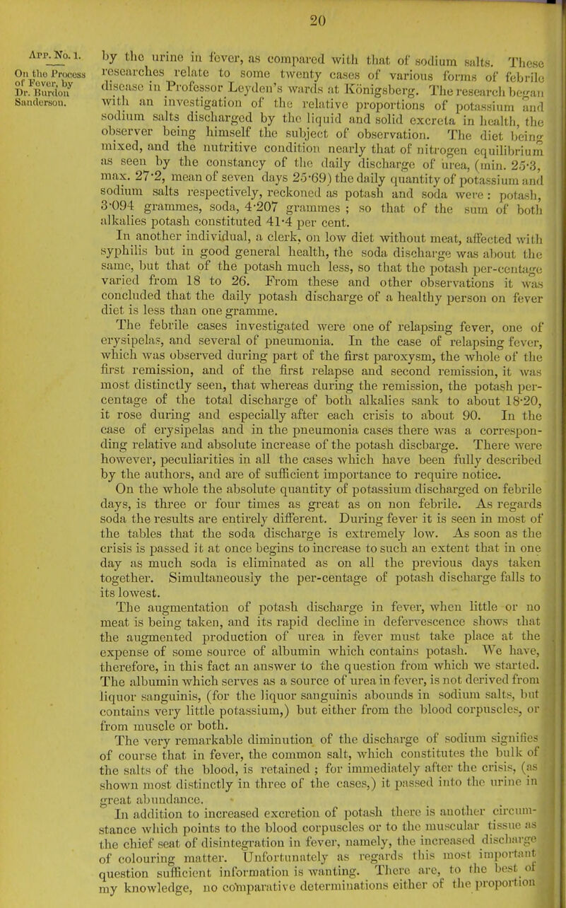 Arp. No. 1. On tlio Process of Fever, by Dr. Burdon Sanderson. by the urine in fever, as compared with that of sodium salts. These researches relate to some twenty cases of various forms of febrile disease in Professor Leyden’s wards at Konigsberg. The research began with an investigation of the relative proportions of potassium and sodium salts discharged by the liquid and solid excreta in health, the observer being himself the subject of observation. The diet being mixed, and the nutritive condition nearly that of nitrogen equilibrium as seen by the constancy of the daily discharge of urea, (min. 25-3, max. 27-2, mean of seven days 25-69) the daily quantity of potassium and sodium salts respectively, reckoned as potash and soda were : potash, 3-094 grammes, soda, 4-207 grammes ; so that of the sum of both alkalies potash constituted 41-4 per cent. In another individual, a clerk, on low diet without meat, affected with syphilis but in good general health, the soda discharge was about the same, but that of the potash much less, so that the potash per-centage varied from 18 to 26. From these and other observations it was concluded that the daily potash discharge of a healthy person on fever diet is less than one gramme. The febrile cases investigated were one of relapsing fever, one of erysipelas, and several of pneumonia. In the case of relapsing fever, which was observed during part of the first paroxysm, the whole of the first remission, and of the first relapse and second remission, it was most distinctly seen, that whereas during the remission, the potash per- centage of the total discharge of both alkalies sank to about 18-20, it rose during and especially after each crisis to about 90. In the case of erysipelas and in the pneumonia cases there was a correspon- ding relative and absolute increase of the potash discharge. There were however, peculiarities in all the cases which have been fully described by the authors, and are of sufficient importance to require notice. On the whole the absolute quantity of potassium discharged on febrile days, is three or four times as great as on non febrile. As regards soda the results are entirely different. During fever it is seen in most of the tables that the soda discharge is extremely low. As soon as the crisis is passed i t at once begins to increase to such an extent that in one day as much soda is eliminated as on all the previous days taken together. Simultaneously the per-centage of potash discharge falls to its lowest. The augmentation of potash discharge in fever, when little or no meat is being taken, and its rapid decline in defervescence shows that the augmented production of urea in fever must take place at the expense of some source of albumin which contains potash. We have, therefore, in this fact an answer to the question from which we started. The albumin which serves as a source of urea in fever, is not derived from liquor sanguinis, (for the liquor sanguinis abounds in sodium salts, but contains very little potassium,) but either from the blood corpuscles, or from muscle or both. The very remarkable diminution of the discharge of sodium signifies q of course that in fever, the common salt, which constitutes the bulk of the salts of the blood, is retained ; for immediately after the crisis, (as shown most distinctly in three of the cases,) it passed into the urine in great abundance. In addition to increased excretion of potash there is another circum- stance which points to the blood corpuscles or to the muscular tissue as the chief scat of disintegration in fever, namely, the increased discharge j of' colouring matter. Unfortunately as regards this most important question sufficient information is wanting. There are, to the best of my knowledge, no comparative determinations either of the proportion