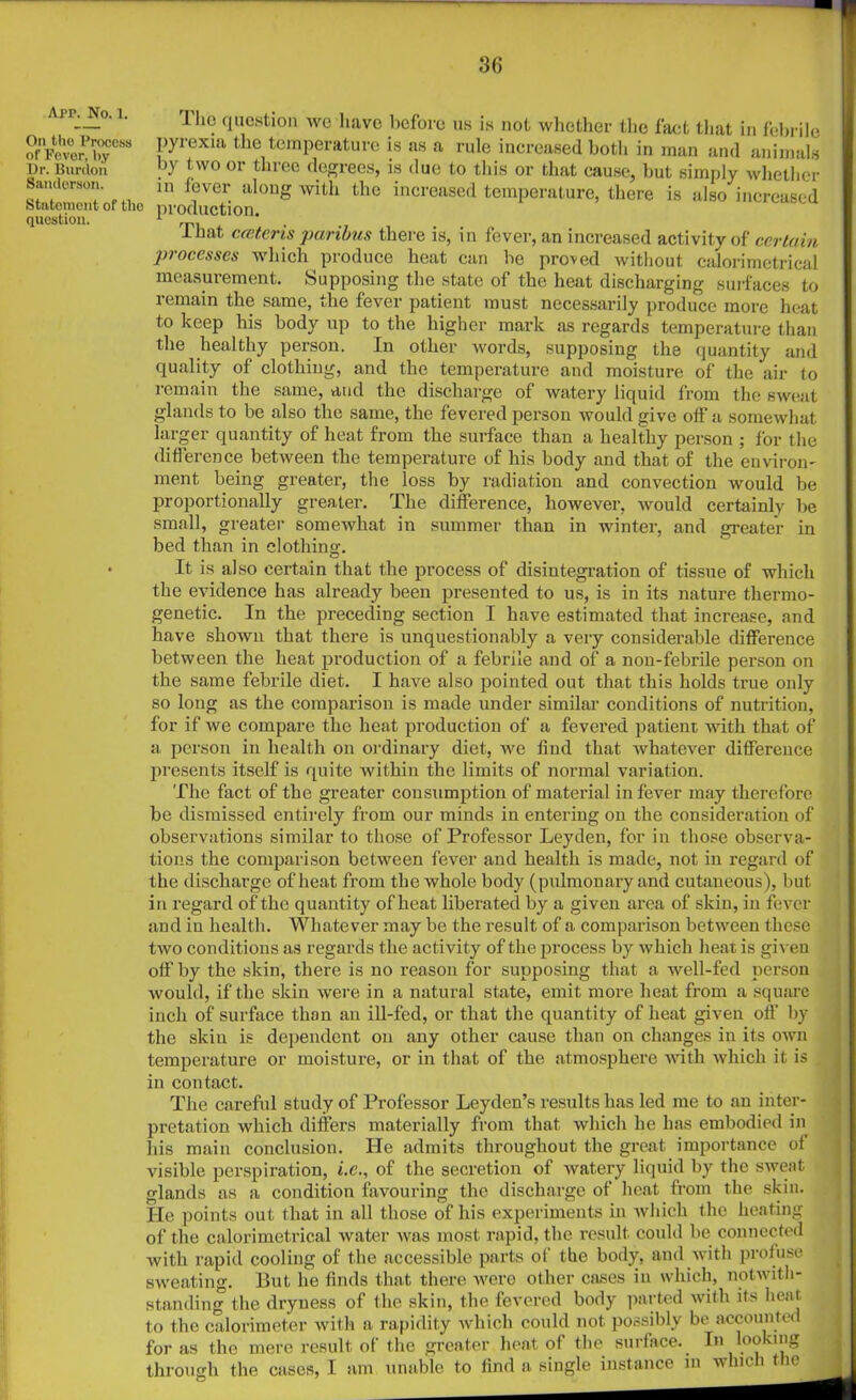 App. No. 1. On the Process of Pevor, by Dr. Burdon Sanderson. Statoinorit of the question. llio question we have before us is not whether the fact that in febrile pyrexia the temperature is as a rule increased both in man and animals by two or three degrees, is due to this or that cause, but simply whether in fever along with the increased temperature, there is also increased production. That cceteris paribus there is, in fever, an increased activity of certain processes which produce heat can he proved without calorimetrical measurement. Supposing the state of the heat discharging surfaces to remain the same, the fever patient must necessarily produce more heat to keep his body up to the higher mark as regards temperature than the healthy person. In other words, supposing the quantity and quality of clothing, and the temperature and moisture of the air to remain the same, and the discharge of watery liquid from the sweat glands to be also the same, the fevered person would give off a somewhat larger quantity of heat from the surface than a healthy person ; for the difference between the temperature of his body and that of the environ' ment being greater, the loss by radiation and convection would be proportionally greater. The difference, however, would certainly be small, greater somewhat in summer than in winter, and greater in bed than in clothing. It is also certain that the process of disintegration of tissue of which the evidence has already been presented to us, is in its nature thermo- genetic. In the preceding section I have estimated that increase, and have shown that there is unquestionably a very considerable difference between the heat production of a febrile and of a non-febrile person on the same febrile diet. I have also pointed out that this holds true only so long as the comparison is made under similar conditions of nutrition, for if we compare the heat production of a fevered patient with that of a. person in health on ordinary diet, we find that whatever difference presents itself is quite within the limits of normal variation. The fact of the greater consumption of material in fever may therefore be dismissed entirely from our minds in entering on the consideration of observations similar to those of Professor Leyden, for in those observa- tions the comparison between fever and health is made, not in regard of the discharge of heat from the whole body (pulmonary and cutaneous), but in regard of the quantity of heat liberated by a given area of skin, in fever and in health. Whatever may be the result of a comparison between these two conditions as regards the activity of the process by which heat is given off by the skin, there is no reason for supposing that a well-fed person would, if the skin were in a natural state, emit more heat from a square inch of surface than aii ill-fed, or that the quantity of heat given oft’ by the skin is dependent on any other cause than on changes in its own temperature or moisture, or in that of the atmosphere with which it is in contact. The careful study of Professor Leyden’s results has led me to an inter- pretation which differs materially from that which he has embodied in his main conclusion. He admits throughout the great importance of visible perspiration, i.c., of the secretion of watery liquid by the sweat glands as a condition favouring the discharge of heat from the skin. He points out that in all those of his experiments in which the heating of the calorimetrical water was most rapid, the result could be connected with rapid cooling of the accessible parts of the body, and with profuse sweating. But he finds that there were other cases in which, notwith- standing the dryness of the skin, the fevered body parted with its heat to the calorimeter with a rapidity which could not possibly be accounted for as the mere result of the greater heat of the surface. In looking through the cases, I am unable to find a single instance in which the