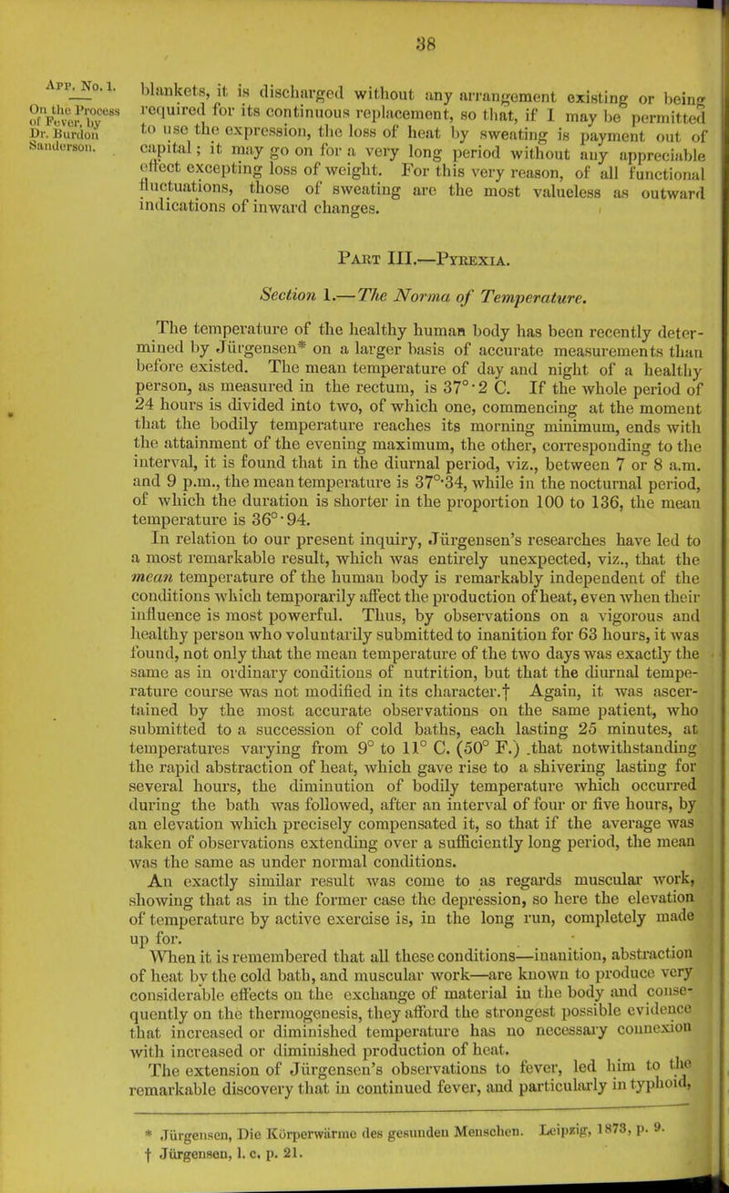 :3ft Arp, No. 1. On the Process ol' Fever, by Dr. Burdon Sanderson. blankets, it is discharged without any arrangement existing or bein'* required for its continuous replacement, so that, if 1 may be permitted to use the expression, the loss of heat by sweating is payment out of capital; it may go on for a very long period without any appreciable eftect excepting loss of weight. For this very reason, of all functional fluctuations, those of sweating are the most valueless as outward indications of inward changes. Part III.—Pyrexia. Section 1.— The Norma of Temperature. The temperature of the healthy human body has been recently deter- mined by Jiirgensen* on a larger basis of accurate measurements than before existed. The mean temperature of day and night of a healthy person, as measured in the rectum, is 37°'2C. If the whole period of 24 hours is divided into two, of which one, commencing at the moment that the bodily temperature reaches its morning minimum, ends with the attainment of the evening maximum, the other, corresponding to the interval, it is found that in the diurnal period, viz., between 7 or 8 a.m. and 9 p.m., the mean temperature is 370-34, while in the nocturnal period, of which the duration is shorter in the proportion 100 to 136, the mean temperature is 36°'94. In relation to our present inquiry, .Tiirgensen’s researches have led to a most remarkable result, which was entirely unexpected, viz., that the mean temperature of the human body is remarkably independent of the conditions which temporarily affect the production of heat, even when their influence is most powerful. Thus, by observations on a vigorous and healthy person who voluntarily submitted to inanition for 63 hours, it was found, not only that the mean temperature of the two days was exactly the same as in ordinary conditions of nutrition, but that the diurnal tempe- rature course was not modified in its character.! Again, it was ascer- tained by the most accurate observations on the same patient, who submitted to a succession of cold baths, each lasting 25 minutes, at temperatures varying from 9° to 11° C. (50° F.) .that notwithstanding the rapid abstraction of heat, which gave rise to a shivering lasting for several hours, the diminution of bodily temperature which occurred during the bath was followed, after an interval of four or five hours, by an elevation which precisely compensated it, so that if the average was taken of observations extending over a sufficiently long period, the mean was the same as under normal conditions. An exactly similar result was come to as regards muscular work, showing that as in the former case the depression, so here the elevation of temperature by active exercise is, iu the long run, completely made up for. When it is remembered that all these conditions—inanition, abstraction of heat bv the cold bath, and muscular work—are known to produce very considerable effects on the exchange of material iu the body and conse- quently on the thermogenesis, they afford the strongest possible evidence that increased or diminished temperature has no necessary connexion with increased or diminished production of heat. The extension of Jiirgensen’s observations to fever, led him to the remarkable discovery that iu continued fever, and particularly in typhoid, * Jiirgensen, Die Korperwarmo des gesunden Mensclien. Leipzig, 1S73, p.