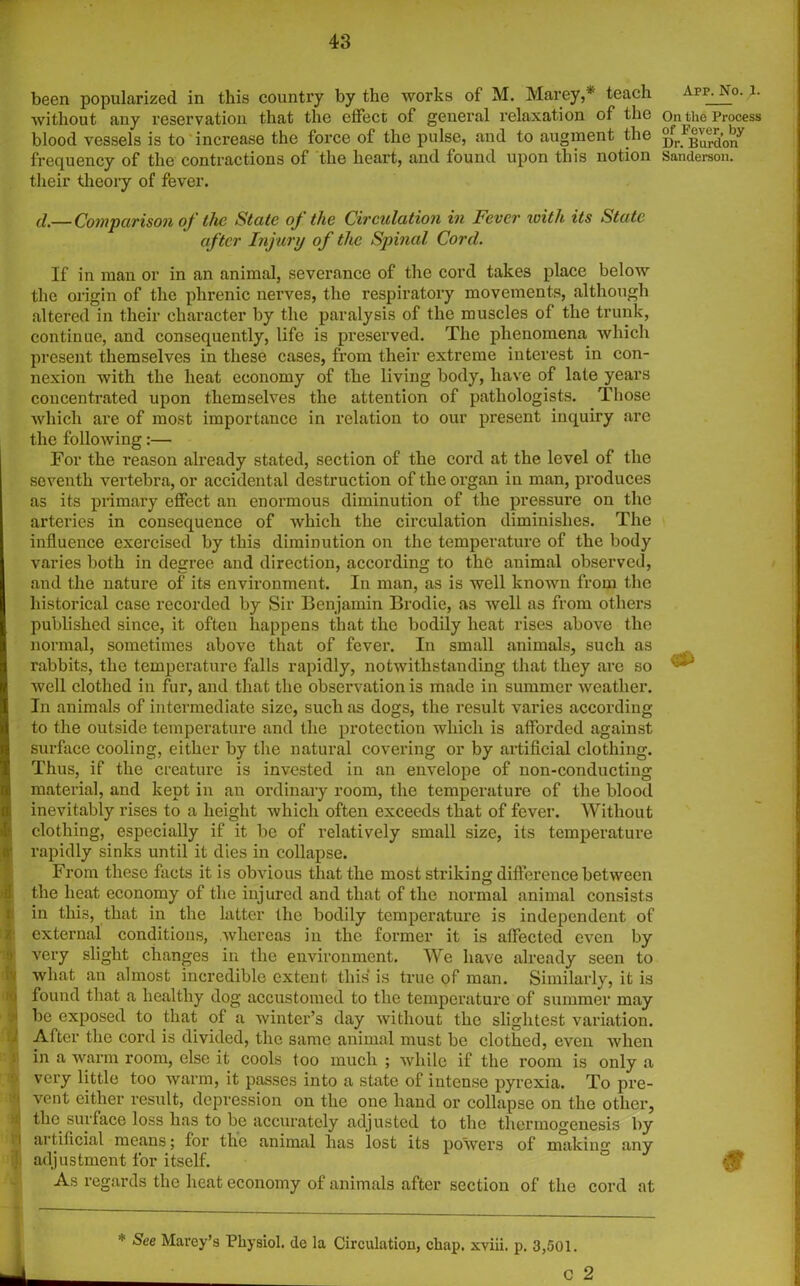 been popularized in this country by the works of M. Marey,* teach Arp. No. 1. without any reservation that the effect of general relaxation of the On the Process blood vessels is to increase the force of the pulse, and to augment the ^Bunion7 frequency of the contractions of the heart, and found upon this notion Sanderson, their theory of fever. d.—Comparison of the State of the Circulation in Fever with its State after Injury of the Spinal Cord. If in man or in an animal, severance of the cord takes place below the origin of the phrenic nerves, the respiratory movements, although altered in their character by the paralysis of the muscles of the trunk, continue, and consequently, life is preserved. The phenomena which present themselves in these cases, from their extreme interest in con- nexion with the heat economy of the living body, have of late years concentrated upon themselves the attention of pathologists. Those which are of most importance in relation to our present inquiry are the following:— For the reason already stated, section of the cord at the level of the seventh vertebra, or accidental destruction of the organ in man, produces as its primary effect an enormous diminution of the pressure on the arteries in consequence of which the circulation diminishes. The influence exercised by this diminution on the temperature of the body varies both in degree and direction, according to the animal observed, and the nature of its environment. In man, as is well known from the historical case recorded by Sir Benjamin Brodie, as well as from others I published since, it often happens that the bodily heat rises above the normal, sometimes above that of fever. In small animals, such as I rabbits, the temperature falls rapidly, notwithstanding that they are so c~i well clothed in fur, and that the observation is made in summer weather. I In animals of intermediate size, such as dogs, the result varies according to the outside temperature and the protection which is afforded against surface cooling, either by the natural covering or by artificial clothing. Thus, if the creature is invested in an envelope of non-conducting material, and kept in an ordinary room, the temperature of the blood inevitably rises to a height which often exceeds that of fever. Without clothing, especially if it be of relatively small size, its temperature rapidly sinks until it dies in collapse. From these facts it is obvious that the most striking difference between the heat economy of the injured and that of the normal animal consists in this, that in the latter the bodily temperature is independent of external conditions, whereas in the former it is affected even by very slight changes in the environment. We have already seen to what an almost incredible extent this is true of man. Similarly, it is i found that a healthy dog accustomed to the temperature of summer may be exposed to that of a winter’s day without the slightest variation. After the cord is divided, the same animal must be clothed, even when in a warm room, else it cools too much ; while if the room is only a very little too warm, it passes into a state of intense pyrexia. To pre- i vent either result, depression on the one hand or collapse on the other, (j the surface loss has to be accurately adjusted to the thermogenesis by l artificial means; for the animal has lost its powers of making any 1. adjustment for itself. ° 0 As regards the heat economy of animals after section of the cord at * &ee Marey’s Physiol, de la Circulation, chap, xviii. p. 3,501.