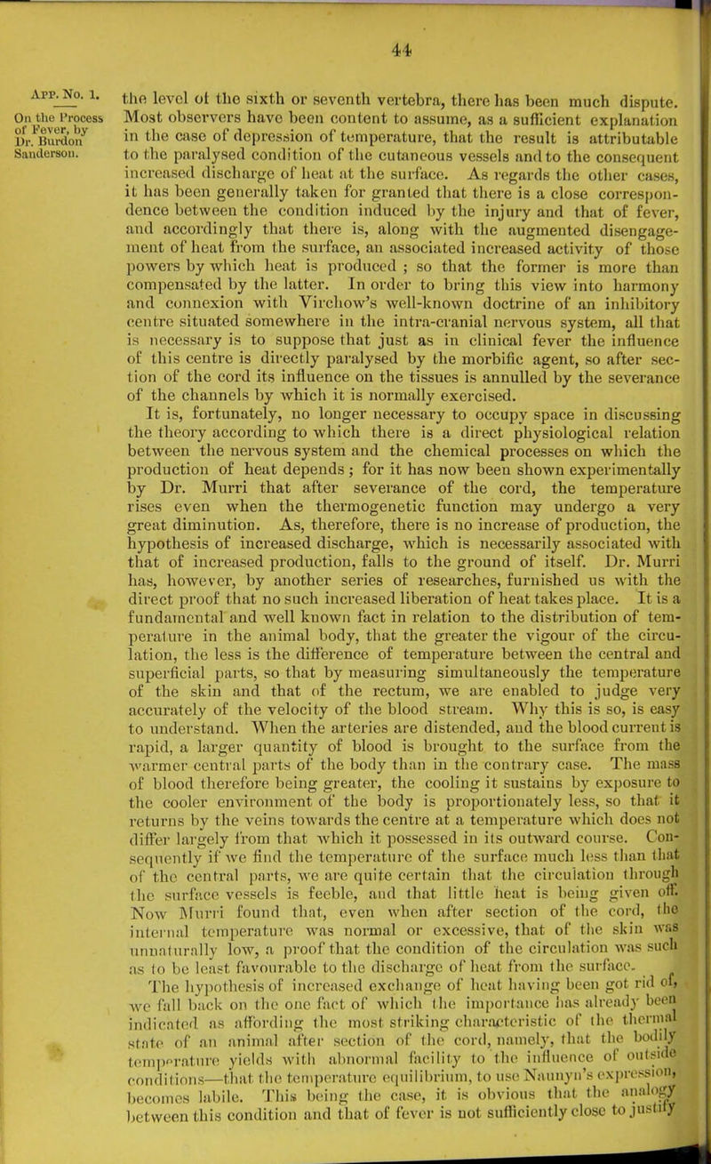 App. No. 1. On the Process of Fever, by Dr. Burdon Sanderson. the level ot the sixth or seventh vertebra, there has been much dispute. Most observers have been content to assume, as a sufficient explanation in the case of depression of temperature, that the result is attributable to the paralysed condition of the cutaneous vessels and to the consequent increased discharge of heat at the surface. As regards the other cases, it has been generally taken for granted that there is a close correspon- dence between the condition induced by the injury and that of fever, and accordingly that there is, along with the augmented disengage- ment of heat from the surface, an associated increased activity of those powers by which heat is produced ; so that the former is more than compensated by the latter. In order to bring this view into harmony and connexion with Virchow’s well-known doctrine of an inhibitory centre situated somewhere in the intra-cranial nervous system, all that is necessary is to suppose that just as in clinical fever the influence of this centre is directly paralysed by the morbific agent, so after sec- tion of the cord its influence on the tissues is annulled by the severance of the channels by which it is normally exercised. It is, fortunately, no longer necessary to occupy space in discussing the theory according to which there is a direct physiological relation between the nervous system and the chemical processes on which the production of heat depends ; for it has now been shown experimentally by Dr. Murri that after severance of the cord, the temperature rises even when the thermogenetic function may undergo a very great diminution. As, therefore, there is no increase of production, the hypothesis of increased discharge, which is necessarily associated with that of increased production, falls to the ground of itself. Dr. Murri has, however, by another series of researches, furnished us with the direct proof that no such increased liberation of heat takes place. It is a fundamental and well known fact in relation to the distribution of tem- perature in the animal body, that the greater the vigour of the circu- lation, the less is the difference of temperature between the central and superficial parts, so that by measuring simultaneously the temperature of the skin and that of the rectum, we are enabled to judge very accurately of the velocity of the blood stream. Why this is so, is easy to understand. When the arteries are distended, and the blood current is rapid, a larger quantity of blood is brought to the surface from the warmer central parts of the body than in the contrary case. The mass of blood therefore being greater, the cooling it sustains by exposure to the cooler environment of the body is proportionately less, so that it returns by the veins towards the centre at a temperature which does not differ largely from that which it possessed in its outward course. Con- sequently if we find the temperature of the surface much less than that of the central parts, we are quite certain that the circulation through the surface vessels is feeble, and that little heat is being given oil. Now Murri found that, even when after section of the cord, the internal temperature was normal or excessive, that of the skin was unnaturally low, a proof that the condition of the circulation was such as to be least favourable to the discharge of heat from the surface. ( The hypothesis of increased exchange of heat having been got rid of, we fall back on the one fact of which the importance has already been indicated as affording the most striking characteristic of the thermal state of an animal after section of the cord, namely, that the bodily temperature yields with abnormal facility to the influence ol outside conditions—that the temperature equilibrium, to use Naunyn’s expression, becomes labile. This being the case, it is obvious that the analogy between this condition and that of fever is not sufficiently close to justify;