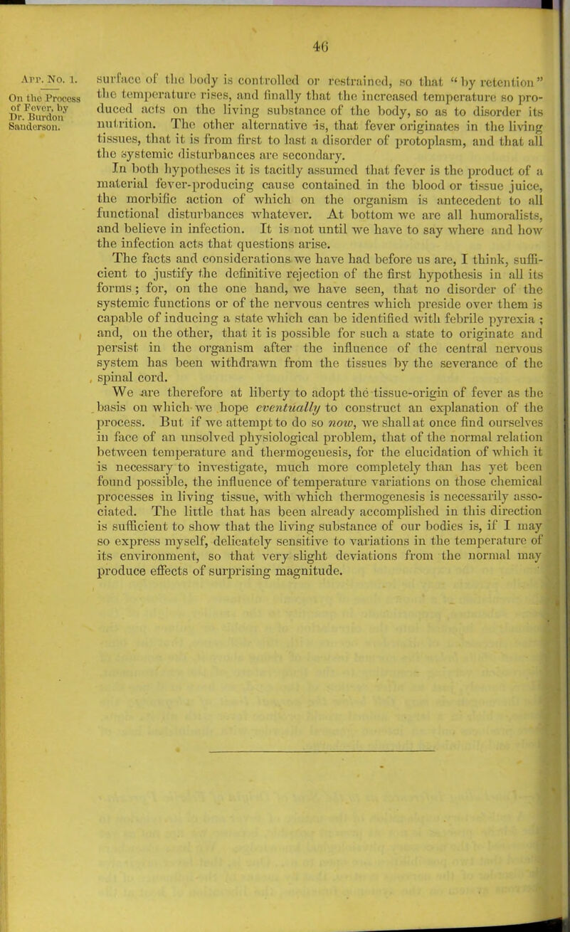 Apr. No. 1. On the Process of Pover, by Dr. Burdon Sanderson. 46 surface of the body is controlled or restrained, so that “ by retention ” the temperature rises, and finally that the increased temperature so pro- duced acts on the living substance of the body, so as to disorder its nutrition. The other alternative -is, that fever originates in the living tissues, that it is from first to last a disorder of protoplasm, and that all the systemic disturbances are secondary. In both hypotheses it is tacitly assumed that fever is the product of a material fever-producing cause contained in the blood or tissue juice, the morbific action of which on the organism is antecedent to all functional disturbances whatever. At bottom we are all humoralists, and believe in infection. It is not until we have to say where and how the infection acts that questions arise. The facts and considerations we have had before us are, I think, suffi- cient to justify the definitive rejection of the first hypothesis in all its forms; for, on the one hand, we have seen, that no disorder of the systemic functions or of the nervous centres which preside over them is capable of inducing a state which can be identified with febrile pyrexia ; and, on the other, that it is possible for such a state to originate and persist in the organism after the influence of the central nervous system has been withdrawn from the tissues by the severance of the , spinal cord. We are therefore at liberty to adopt the tissue-origin of fever as the basis on which we hope eventually to construct an explanation of the process. But if we attempt to do so now, we shall at once find ourselves in face of an unsolved physiological problem, that of the normal relation between temperature and tliermogeuesis, for the elucidation of which it is necessary to investigate, much more completely than has yet been found possible, the influence of temperature variations on those chemical processes in living tissue, with which thermogenesis is necessarily asso- ciated. The little that has been already accomplished in this direction is sufficient to show that the living substance of our bodies is, if I may so express myself, delicately sensitive to variations in the temperature of its environment, so that very slight deviations from the normal may produce effects of surprising magnitude.