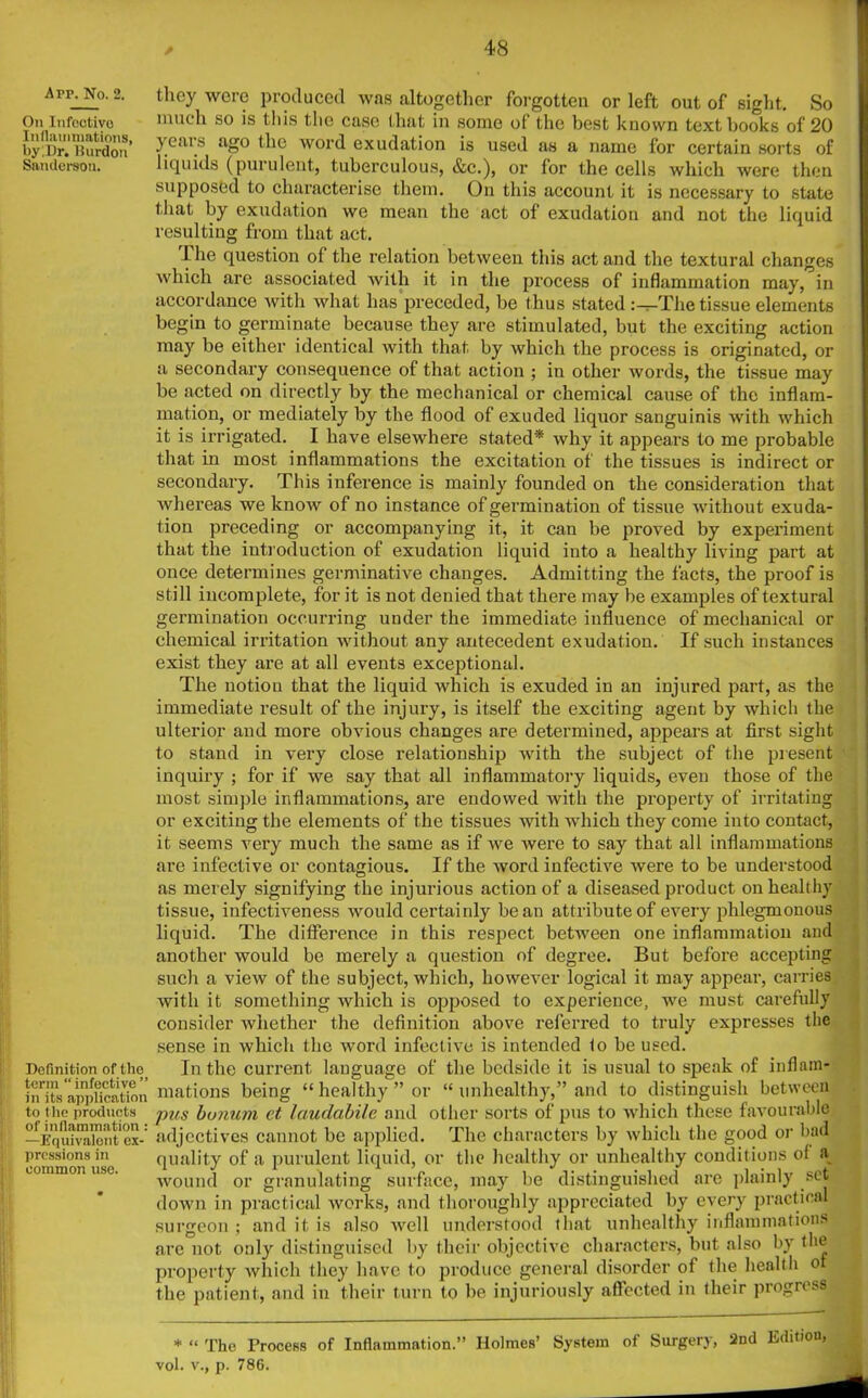 Apr. No. 2. On Infeotivo Inflammations, byjlr. Burdon Sanderson. they were produced was altogether forgotten or left out of sight. So much so is this the case that in some of the best known textbooks of 20 years ago the word exudation is used as a name for certain sorts of liquids (purulent, tuberculous, &c.), or for the cells which were then supposed to characterise them. On this account it is necessary to state that by exudation we mean the act of exudation and not the liquid resulting from that act. The question of the relation between this act and the textural changes which are associated with it in the process of inflammation may, in accordance with what lias preceded, be thus stated :^-The tissue elements begin to germinate because they are stimulated, but the exciting action may be either identical with that by which the process is originated, or a secondary consequence of that action ; in other words, the tissue may be acted on directly by the mechanical or chemical cause of the inflam- mation, or mediately by the flood of exuded liquor sanguinis with which it is irrigated. I have elsewhere stated* why it appears to me probable that in most inflammations the excitation of the tissues is indirect or secondary. This inference is mainly founded on the consideration that whereas we know of no instance of germination of tissue without exuda- tion preceding or accompanying it, it can be proved by experiment that the introduction of exudation liquid into a healthy living part at once determines germinative changes. Admitting the facts, the proof is still incomplete, for it is not denied that there may be examples of textural germination occurring under the immediate influence of mechanical or chemical irritation without any antecedent exudation. If such instances exist they are at all events exceptional. The notion that the liquid which is exuded in an injured part, as the immediate result of the injury, is itself the exciting agent by which the ulterior and more obvious changes are determined, appears at first sight to stand in very close relationship with the subject of the present inquiry ; for if we say that all inflammatory liquids, even those of the most simple inflammations, are endowed with the property of irritating or exciting the elements of the tissues with which they come into contact, it seems very much the same as if we were to say that all inflammations are infective or contagious. If the word infective were to be understood as merely signifying the injurious action of a diseased product on healthy tissue, iufectiveness would certainly bean attribute of every phlegmonous liquid. The difference in this respect between one inflammation and another would be merely a question of degree. But before accepting Definition of the term “ infective ” in its application to I he products of inflammation : —Equivalent ex- pressions in common use. such a view of the subject, which, however logical it may appear, carries with it something which is opposed to experience, we must carefully consider whether the definition above referred to truly expresses the sense in which the word infective is intended to be used. In the current language of the bedside it is usual to speak of inflam- mations being “healthy” or “ unhealthy,” and to distinguish between pus bunum ct laudabile and other sorts of pus to which these favourable adjectives cannot be applied. The characters by which the good or bad quality of a purulent liquid, or the healthy or unhealthy conditions ol a v .. n i t — - i--'1” set wound or granulating surface, may be distinguished are plainly down in practical works, and thoroughly appreciated by every practical o } and it is also well understood that unhealthy inflammations are not only distinguised by their objective characters, but also by the property which they have to produce general disorder of the health o the patient, and in their turn to be injuriously affected in their progress vol. “ The Process v., p. 786. of Inflammation.” Holmes’ System of Surgery, 2nd Edition '