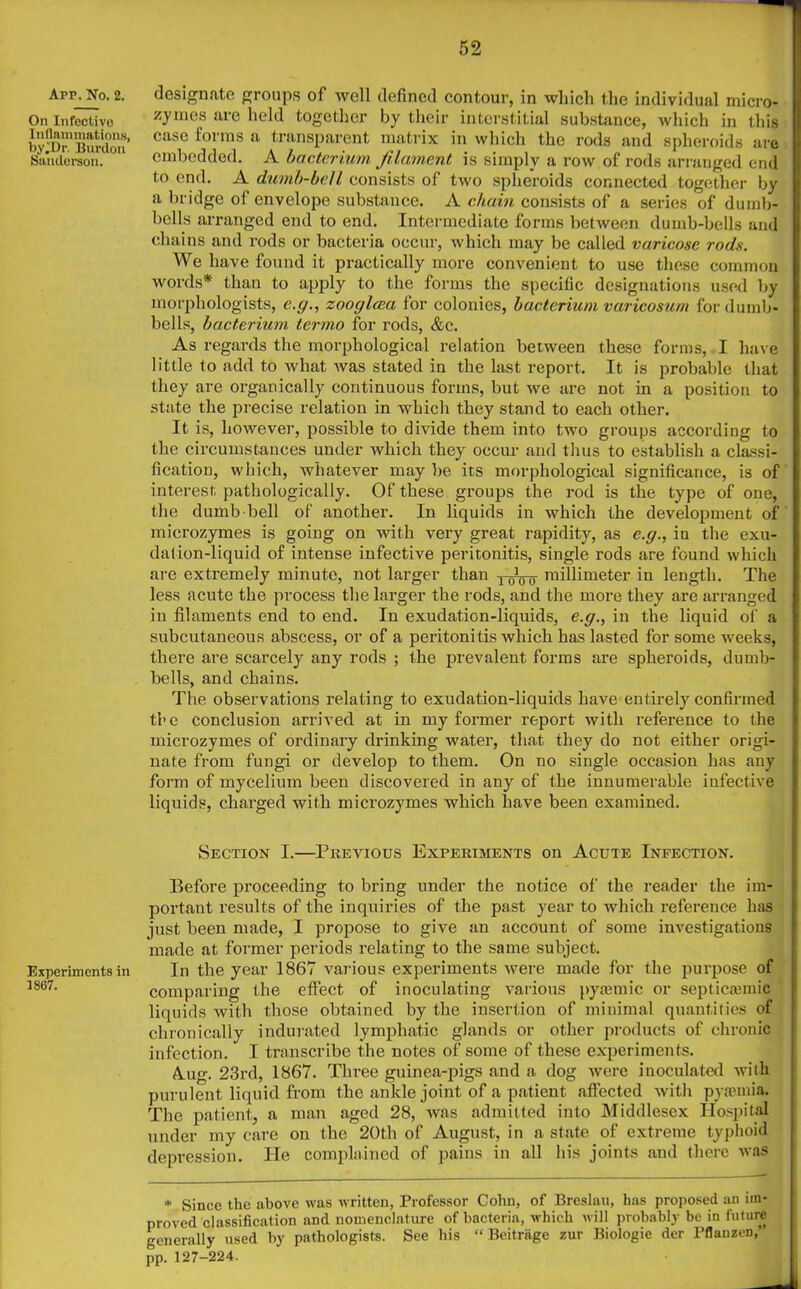 App. No. 2. On Infective Inflammations, by^Dr. Burdon Sanderson. Experiments in 1867. designate groups of well defined contour, in which the individual micro- zymes are held together by their interstitial substance, which in this case forms a transparent matrix in which the rods and spheroids are embedded. A bacterium filament is simply a row of rods arranged end to end. A dumb-bell consists of two spheroids connected together by a bridge of envelope substance. A chain consists of a series of dumb- bells arranged end to end. Intermediate forms between dumb-bells and chains and rods or bacteria occur, which may be called varicose rods. We have found it practically more convenient to use these common words* than to apply to the forms the specific designations used by morphologists, e.g., zooglcea for colonies, bacterium varicosum for dumb- bells, bacterium termo for rods, &c. As regards the morphological relation between these forms, I have little to add to what was stated in the last report. It is probable that they are organically continuous forms, but we are not in a position to state the precise relation in which they stand to each other. It is, however, possible to divide them into two groups according to the circumstances under which they occur and thus to establish a classi- fication, which, whatever may be its morphological significance, is of interest pathologically. Of these groups the rod is the type of one, the dumb bell of another. In liquids in which the development of microzymes is going on with very great rapidity, as e.g., in the exu- dation-liquid of intense infective peritonitis, single rods are found which are extremely minute, not larger than 10]00- millimeter in length. The less acute the process the larger the rods, and the more they are arranged in filaments end to end. In exudation-liquids, e.g., in the liquid of a subcutaneous abscess, or of a peritonitis which has lasted for some weeks, there are scarcely any rods ; the prevalent forms are spheroids, dumb- bells, and chains. The observations relating to exudation-liquids have entirely confirmed the conclusion arrived at in my former report with reference to the microzymes of ordinary drinking water, that they do not either origi- nate from fungi or develop to them. On no single occasion has any form of mycelium been discovered in any of the innumerable infective liquids, charged with microzymes which have been examined. Section I.—Previous Experiments on Acute Infection. Before proceeding to bring under the notice of the reader the im- portant results of the inquiries of the past year to which reference has just been made, I propose to give an account of some investigations made at former periods relating to the same subject. In the year 1867 various experiments were made for the purpose of comparing the effect of inoculating various pyamiic or septicajmic liquids with those obtained by the insertion of minimal quantities of chronically indurated lymphatic glands or other products of chronic infection. I transcribe the notes of some of these experiments. Aug. 23rd, 1867. Three guinea-pigs and a dog were inoculated with purulent liquid from the ankle joint of a patient affected with pyasmia. The patient, a man aged 28, was admitted into Middlesex Hospital under my care on the 20th of August, in a state of extreme typhoid depression. He complained of pains in all his joints and there was * Since the above was written, Professor Cohn, of Breslau, has proposed an im- proved classification and nomenclature of bacteria, which will probably be in future generally used by pathologists. See his “ Beitriige zur Biologie der Pflauzen, pp. 127-224.