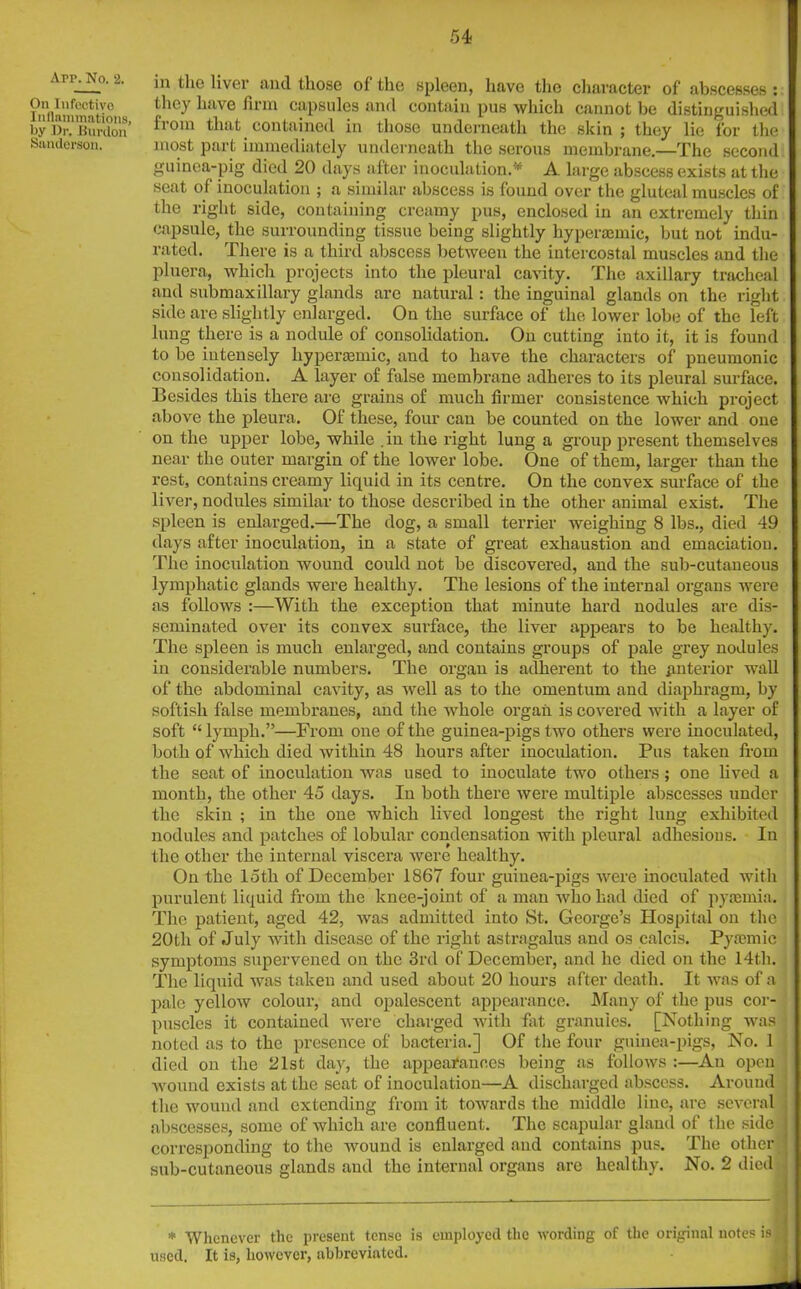 Arr. No. 2. On Infectivo Inflammations, by Dr, bunion Sanderson. in the liver mid those oi the spleen, have the character of abscesses : they have firm capsules and contain pus which cannot be distinguished from that contained in those underneath the skin ; they lie for the most part immediately underneath the serous membrane.—The second guinea-pig died 20 days after inoculation.* A large abscess exists at the seat of inoculation ; a similar abscess is found over the gluteal muscles of the right side, containing creamy pus, enclosed in an extremely thin capsule, the surrounding tissue being slightly hyperaemic, but not indu- rated. There is a third abscess between the intercostal muscles and the pluera, which projects into the pleural cavity. The axillary tracheal and submaxillary glands arc natural: the inguinal glands on the right side are slightly enlarged. On the surface of the lower lobe of the left lung there is a nodule of consolidation. On cutting into it, it is found to be intensely hyperaemic, and to have the characters of pneumonic consolidation. A layer of false membrane adheres to its pleural surface. Besides this there are grains of much firmer consistence which project above the pleura. Of these, four can be counted on the lower and one on the upper lobe, while .in the right lung a group present themselves near the outer margin of the lower lobe. One of them, larger than the rest, contains creamy liquid in its centre. On the convex surface of the liver, nodules similar to those described in the other animal exist. The spleen is enlarged.—The dog, a small terrier weighing 8 lbs., died 49 days after inoculation, in a state of great exhaustion and emaciation. The inoculation wound could not be discovered, and the sub-cutaneous lymphatic glands were healthy. The lesions of the internal organs were as follows :—With the exception that minute hard nodules are dis- seminated over its convex surface, the liver appears to be healthy. The spleen is much enlarged, and contains groups of pale grey nodules in considerable numbers. The organ is adherent to the anterior wall of the abdominal cavity, as well as to the omentum and diaphragm, by softisli false membranes, and the whole organ is covered with a layer of soft “ lymph.”—From one of the guinea-pigs two others were inoculated, both of which died within 48 hours after inoculation. Pus taken from the seat of inoculation was used to inoculate two others; one lived a month, the other 45 days. In both there were multiple abscesses under the skin ; in the one which lived longest the right lung exhibited nodules and patches of lobular condensation with pleural adhesions. In the other the internal viscera were healthy. On the loth of December 1867 four guinea-pigs were inoculated with purulent liquid from the knee-joint of a man who had died of pyaemia. The patient, aged 42, was admitted into St. George’s Hospital on the 20th of July with disease of the right astragalus and os calcis. Pytemic symptoms supervened on the 3rd of December, and he died on the 14tli. The liquid was taken and used about 20 hours after death. It was of a pale yellow colour, and opalescent appearance. Many of the pus cor- puscles it contained were charged with fat granules. [Nothing was • noted as to the presence of bacteria.] Of the four guinea-pigs, No. 1 died on the 21st day, the appearances being as follows :—An open j wound exists at the seat of inoculation—A discharged abscess. Around , the wound and extending from it towards the middle line, are several ! abscesses, some of which are confluent. The scapular gland of the side I corresponding to the wound is enlarged and contains pus. The other I sub-cutaneous glands and the internal organs are healthy. No. 2 died j * Whenever the present tense is employed the wording of the original notes is J used. It is, however, abbreviated.