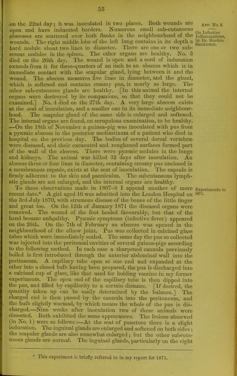 on the 22nd day; it was inoculated in two places. Both wounds arc open and have indurated borders. Numerous small sub-cutaneous abscesses are scattered over both flanks in the neighbourhood of the wounds. The right middle lobe of the left lung contains in its depth a hard nodule about two lines in diameter. There are one or two sub- serous nodules in the spleen. The other organs are healthy. No. 3 died on the 26th day. The wound is open and a cord of induration extends from it for three-quarters of an inch to an abscess which is in immediate contact with the scapular gland, lying between it and the wound. The abscess measures five lines in diameter, and the gland, which is softened and contains creamy pus, is nearly as large. The other sub-cutaneons glands are healthy. [In this animal the internal organs were destroyed by its companions, so that they could not be examined.] No. 4 died on the 27tli day. A very large abscess exists at the seat of inoculation, and a smaller one in its immediate neighbour- hood, The scapular gland of the same side is enlarged and softened. The internal organs are found, on scrupulous examination, to be healthy. —On the 18th of November a guinea-pig was inoculated with pus from a pyaemic abscess in the posterior mediastinum of a patient Avho died in hospital on the previous day. The bodies of several dorsal vertebral were diseased, and their excavated and roughened surfaces formed part of the wall of the abscess. There were pyaemic nodules in the lungs and kidneys. The animal was killed 32 days after inoculation. An abscess three or four lines in diameter, containing creamy pus enclosed in a membranous capsule, exists at the seat of inoculation. The capsule is firmly adherent to the skin and panniculus. The subcutaneous lymph- atic glands are not enlarged, and the internal organs are healthy. To these observations made in 1867-8 I append another of more recent date.* A girl aged 16 was admitted into the London Hospital on the 3rd July 1870, with strumous disease of the bones of the little finger and great toe. On the 12 th of January 1871 the diseased organs were removed. The wound of the foot healed favourably, but that of the hand became unhealthy. Pytemic symptoms (infective fever) appeared on the 26th. On the 7th of February an abscess was opened in the neighbourhood of the elbow joint. Pus was collected in calcined glass tubes which were immediately sealed. The same day the pus so collected was injected into the peritoneal cavities of several guinea-pigs according to the following method. In each case a sharpened cannula previously boiled is first introduced through the anterior abdominal Avail into the peritoneum. A capillary tube open at one end and expanded at the other into a closed bulb having been prepared, the pus is discharged into a calcined cup of glass, like that used for holding vaccine in my former experiments. The open end of the capillary tube is then dipped into the pus, and filled by capillarity to a certain distance. [If desired, the quantity taken up can be easily determined by the balance.] The charged end is then passed by the cannula into the peritoneum, and the bulb slightly warmed, by Avhich means the whole of the pus is dis- charged.—Nine weeks after inoculation two of these animals Avere dissected. Both exhibited the same appearances. The lesions observed (in No. 1) were as folloivs:—At the seat of puncture there is a slight induration. The inguinal glands are enlarged and softened on both sides ; the scapular glands are also somewhat enlarged; but the other subcuta- neous glands are normal. The inguinal glands, particularly on the right Apr. No. 2. On Infective Inflammations, by Or. Burdon Sanderson. Experiments in 1871. * This experiment is briefly referred to in my report for 1871.
