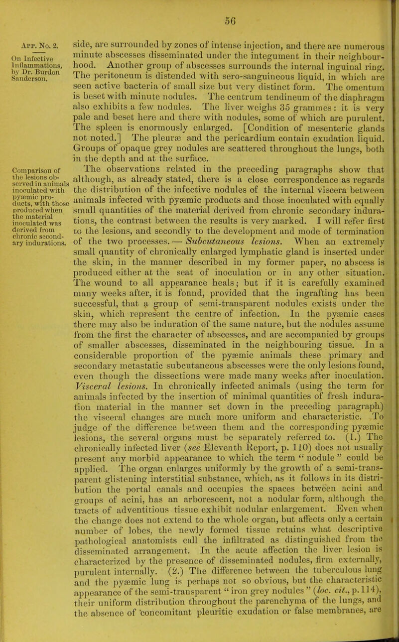On Infective Inflammations, by Dr. Burdon Sanderson. Comparison of the lesions ob- served in animals inoculated with pycemic pro- ducts, with those produced when the material inoculated was derived from chronic second- ary indurations. 5G minute abscesses disseminated under the integument in their neighbour- hood. Another group of abscesses surrounds the internal inguinal ring. The peritoneum is distended with sero-sanguineous liquid, in which are seen active bacteria of small size but very distinct form. The omentum is beset with minute nodules. The centrum tendineum of the diaphragm also exhibits a few nodules. The liver weighs 35 grammes: it is very pale and beset here and there with nodules, some of which are purulent. The spleen is enormously enlarged. [Condition of mesenteric glands not noted.] The pleurae and the pericardium contain exudation liquid. Groups of opaque grey nodules are scattered throughout the lungs, both in the depth and at the surface. The observations related in the preceding paragraphs show that although, as already stated, there is a close correspondence as regards the distribution of the infective nodules of the internal viscera between animals infected with pyaemic products and those inoculated with equally small quantities of the material derived from chronic secondary indura- tions, the contrast between the results is very marked. I will refer first to the lesions, and secondly to the development and mode of termination of the two processes. — Subcutaneous lesions. When an extremely small quantity of chronically enlarged lymphatic gland is inserted under the skin, in the manner described in my former paper, no abscess is produced either at the seat of inoculatiou or in any other situation. The wound to all appearance heals; but if it is carefully examined many weeks after, it is fonnd, provided that the ingrafting has been successful, that a group of semi-transparent nodules exists under the skin, which represent the centre of infection. In the pyaemic cases there may also be induration of the same nature, but the nodules assume from the first the character of abscesses, and are accompanied by groups of smaller abscesses, disseminated in the neighbouring tissue. In a considerable proportion of the pyamiic animals these primary and secondary metastatic subcutaneous abscesses were the only lesions found, even though the dissections were made many weeks after inoculation. Visceral lesions. In chronically infected animals (using the term for animals infected by the insertion of minimal quantities of fresh indura- tion material in the manner set down in the preceding paragraph) the visceral changes are much more uniform and characteristic. To judge of the difference between them and the corresponding pyaemic lesions, the several organs must be separately referred to. (1.) The chronically infected liver (see Eleventh Report, p. 110) does not usually present any morbid appearance to which the term nodule ” could be applied. The organ enlarges uniformly by the growth of a semi-trans- parent glisteuing interstitial substance, which, as it follows in its distri- bution the portal canals and occupies the spaces between acini and groups of acini, has an arborescent, not a nodular form, although the. tracts of adventitious tissue exhibit nodular enlargement. Even when the change does not extend to the whole organ, but affects only a certain number of lobes, the newly formed tissue retains what descriptive pathological anatomists call the infiltrated as distinguished from the disseminated arrangement. In the acute affection the liver lesion is characterized by the presence of disseminated nodules, firm externally, purulent internally. (2.) The difference between the tuberculous lung and the pyaemic lung is perhaps not so obvious, but the characteristic appearance of the semi-transparent “ iron grey nodules ” (loc. cit., p. 114), their uniform distribution throughout the parenchyma of the lungs, and the absence of 'concomitant pleuritic exudation or false membranes, are