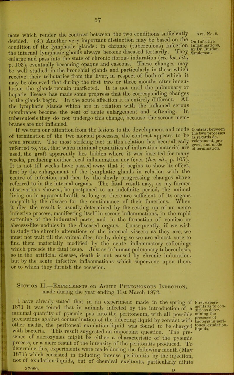 o7 facts which render the contrast between the two conditions sufficiently Arr. No. 2. decided. (3.) Another very important distinction may be based on the 0n Inrective condition of the lymphatic glands : in chronic (tuberculous) infection Inflammation^ the internal lymphatic glands always become diseased tertiarily. They Sanderson, enlarge and pass into the state of chronic fibrous induration (see loc. cit.} p. 103), eventually beeoming opaque and caseous. These changes may be well studied in the bronchial glands and particularly in those which receive their tributaries from the liver, in respect of both of which it may be observed that during the first two or three months after inocu- lation the glands remain unaffected. It is not until the pulmonary or hepatic disease has made some progress that the corresponding changes in the glands begin. In the acute affection it is entirely diflerent. All the lymphatic glands which are in relation with the inflamed serous membranes become the seat of acute enlargement and softening. In tuberculosis they do not undergo this change, because the serous mem- branes are not inflamed. If we turn our attention from the lesions to the development and mode Contrast^Ysses of termination of the two morbid processes, the contrast appears to be asregar^^ee-SSe even greater. The most striking fact in this relation has been already velopement.pro- referred to, viz., that when minimal quantities of induration material are 0f termination, used, the graft apparently lies hidden where it was inserted for many weeks, producing neither local inflammation nor fever {loc. cit., p. 105), It is not till weeks have passed away that it begins to show its effect, first by the enlargement of the lymphatic glands in relation with the centre of infection, and then by the slowly progressing changes above referred to in the internal organs. The fatal result may, as my former observations showed, be postponed to an indefinite period, the animal living on in apparent health so long as there are sufficient of its organs unspoilt by the disease for the continuance of their functions. When it dies the result is usually determined by the setting up of an acute infective process, manifesting itself in serous inflammations, in the rapid softening of the indurated parts, and in the formation of vomicae or abscess-like nodules in the diseased organs. Consequently, if we wish to study the chronic alterations of the internal viscera as they are, we must not wait till the animal dies, for by doing so we are almost sure to find them materially modified by the acute inflammatory softenings which precede the fatal issue. Just as in human pulmonary tuberculosis, so in the artificial disease, death is not caused by chronic induration, but by the acute infective inflammations which supervene upon them, or to which they furnish the occasion. Section II.—Expekiments on Acute Phlegmonous Infection, made during the year ending 31st March 1872. I have already stated that in an experiment made in the spring of First experi- 1871 it was found that in animals infected by the introduction of a aluoiis^eter-0'1 minimal quantity of pya2mic pus into the peritoneum, with all possible mining the precautions against contamination of the infecting liquid by contact with b!STi»f peri- other media, the peritoneal exudation-liquid was found to be charged toneaiexudation- witli bacteria. This result suggested an important question. The pre- iqu’ S' sence of microzymes might be either a characteristic of the pytemic process, or a mere result of the intensity-of the peritonitis produced. To determine this, experiments were made during the following month (May 1871) which consisted in inducing intense peritonitis by the injection, not of exudation-liquids, but of chemical excitants, particularly dilute 37080. t\ i ji i
