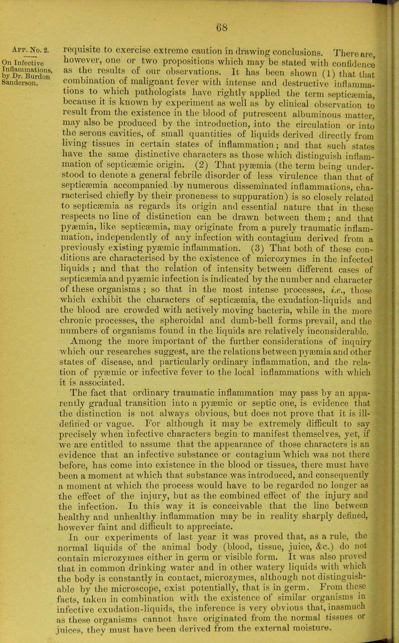 Apr. No. 2. On Infeotive Inflammations, by Dr. Burdon Sanderson. requisite to exercise extreme caution in drawing conclusions. There are however, one or two propositions which may be stated with confidence as the results of our observations. It has been shown (1) that that combination of malignant fever with intense and destructive inflamma- tions to which pathologists have rightly applied the term septicaemia, because it is known by experiment as well as by clinical observation to result from the existence in the blood of putrescent albuminous matter, may also be produced by the introduction, into the circulation or into the serous cavities, of small quantities of liquids derived directly from living tissues in certain states of inflammation; and that such states have the same distinctive characters as those which distinguish inflam- mation of septicsemic origin. (2) That pyaemia (the term being under- stood to denote a general febrile disorder of less virulence than that of septicaemia accompanied by numerous disseminated inflammations, cha- racterised chiefly by their proneness to suppuration) is so closely related to septicaemia as regards its origin and essential nature that in these respects no line of distinction can be drawn between them; and that pyasmia, like septicaemia, may originate from a purely traumatic inflam- mation, independently of any infection with contagium derived from a previously existing pyaemic inflammation. (3) That both of these con- ditions are characterised by the existence of microzymes in the infected liquids ; and that the relation of intensity between different cases of septicaemia and pyaemic infection is indicated by the number and character of these organisms ; so that in the most intense processes, i.e., those which exhibit the characters of septicaemia, the exudation-liquids and the blood are crowded with actively moving bacteria, while in the more chronic processes, the spheroidal and dumb-bell forms prevail, and the numbers of organisms found in the liquids are relatively inconsiderable. Among the more important of the further considerations of inquiry which our researches suggest, are the relations between pyaemia and other states of disease, and particularly ordinary inflammation, and the rela- tion of pyaemic or infective fever to the local inflammations with which it is associated. The fact that ordinary traumatic inflammation may pass by an appa- rently gradual transition into a pyaemic or septic one, is evidence that the distinction is not always obvious, but does not prove that it is ill- defined or vague. For although it may be extremely difficult to say precisely when infective characters begin to manifest themselves, yet, if we are entitled to assume that the appearance of those characters is an evidence that an infective substance or contagium which was not there before, has come into existence in the blood or tissues, there must have been a moment at which that substance was introduced, and consequently a moment at which the process would have to be regarded no longer as the effect of the injury, but as the combined effect of the injury and the infection. In this way it is conceivable that the line between healthy and unhealthy inflammation may be in reality sharply defined, however faint and difficult to appreciate. In our experiments of hist year it was proved that, as a rule, the normal liquids of the animal body (blood, tissue, juice, &c.) do not contain microzymes either in germ or visible form. It was also proved that in common drinking water and in other watery liquids with which the body is constantly in contact, microzymes, although not distinguish- able by the microscope, exist potentially, that is in germ. From these facts, taken in combination with the existence of similar organisms in infective exudation-liquids, the inference is very obvious that, inasmuch as these organisms cannot have originated from the normal tissues or juices, they must have been derived from the external moisture.