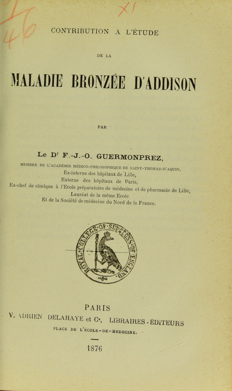 CONTRIBUTION A L’ÉTUDE DE LA PAK Le D’ F.-J.-O. GUERMONPREZ, membre de L’académie Médico-philosophique de saixt-thomas-d'aqüin. Ex-interne des hôpitaux de Lille, Externe des hôpitaux de Paris, X'Chef de '*** à ''Eco,e Préparatoire de médecine et de phnrmaote de Lille, Lauréat de la môme Ecole Et de la Société de médecine du Nord de la France. V. VlmiEIN PARIS ÜELAHAYE et C-, LIBRAIRES » ÉDITEURS place de l’école-de-mkdecike. • 1876