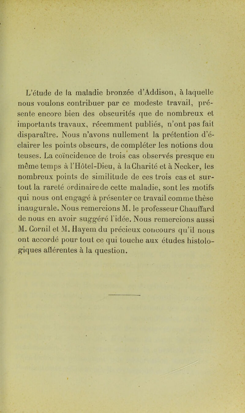 L’étude de la maladie bronzée d’Addison, à laquelle nous voulons contribuer par ce modeste travail, pré- sente encore bien des obscurités que de nombreux et importants travaux, récemment publiés, n’ont pas fait disparaître. Nous n’avons nullement la prétention d’é- clairer les points obscurs, de compléter les notions dou # * teuses. La coïncidence de trois cas observés presque en même temps à FHôtel-Dieu, à la Charité et à Necker, les nombreux points de similitude de ces trois cas et sur- tout la rareté ordinaire de cette maladie, sont les motifs qui nous ont engagé à présenter ce travail comme thèse inaugurale. Nous remercions M. le professeur Chauffard de nous en avoir suggéré l’idée. Nous remercions aussi M. Gornil et M. llayem du précieux concours qu’il nous ont accordé pour tout ce qui touche aux études histolo- giques afférentes à la question.