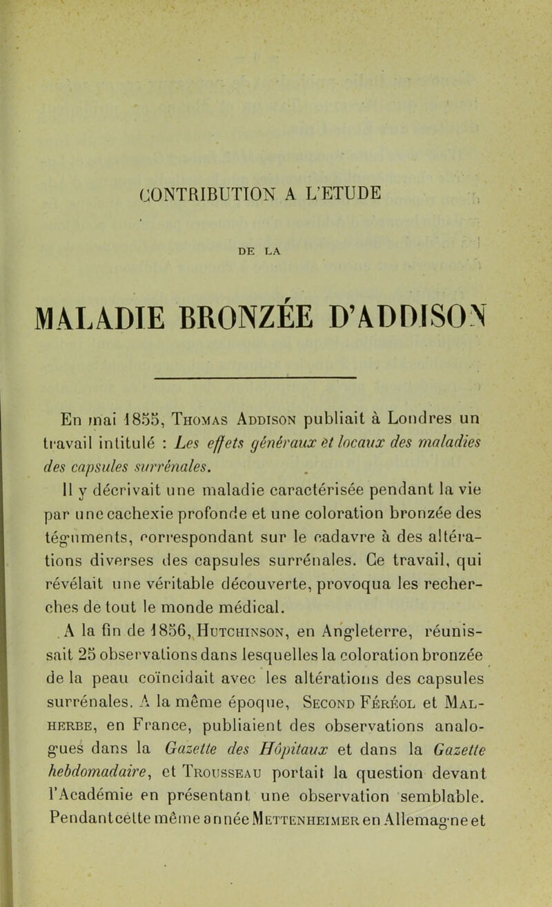 CONTRIBUTION A L’ETUDE DE LA ) MALADIE BRONZÉE D’ADDISON En mai 1855, Thomas Addison publiait à Londres un travail intitulé : Les effets généraux et locaux des maladies des capsules surrénales. 11 y décrivait une maladie caractérisée pendant la vie par une cachexie profonde et une coloration bronzée des téguments, correspondant sur le cadavre à des altéra- tions diverses des capsules surrénales. Ce travail, qui révélait une véritable découverte, provoqua les recher- ches de tout le monde médical. A la fin de 1856, Hutchinson, en Angleterre, réunis- sait 25 observations dans lesquelles la coloration bronzée de la peau coïncidait avec les altérations des capsules surrénales. À la même époque, Second Férf.ol et Mal- herbe, en France, publiaient des observations analo- gues dans la Gazette des Hôpitaux et dans la Gazette hebdomadaire, et Trousseau portait la question devant l’Académie en présentant une observation semblable. Pendant celte même onnéelVlETTENHEiMERen Allemagne et