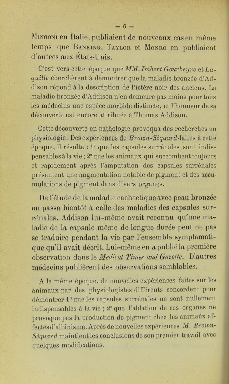 Mingoni en Italie, publiaient de nouveaux cas en meme temps que Ranking, Taylor et Monro en publiaient d’autres aux États-Unis. C’est vers cette époque que MM. Imbert Gourbeyre et La- quille cherchèrent à démontrer que la maladie bronzée d’Ad- dison répond à la description de l’ictère noir des anciens. La maladie bronzée d’Addison n’en demeure pas moins pour tous les médecins une espèce morbide distincte, et l’honneur de sa découverte est encore attribuée à Thomas Addison. Cette découverte en pathologie provoqua des recherches en physiologie. Des expériences de Brown-Séquard-faites à cette époque, il résulte : 1° que les capsules surrénales sont indis- pensables à la vie; 2° que les animaux qui succombent toujours et rapidement après l’amputation des capsules surrénales présentent une augmentation notable de pigment et des accu- mulations de pigment dans divers organes. De l’élude de la maladie cachectique avec peau bronzée on passa bientôt à celle des maladies des capsules sur- rénales. Addison lui-même avait reconnu qu'une ma- ladie de la capsule même de longue durée peut ne pas se traduire pendant la vie par l’ensemble symptomati- que qu’il avait décrit. Lui-même en a publié la première observation dans le Medical Times ancl Gazette. D’autres médecins publièrent des observations semblables. A la même époque, de nouvelles expériences faites sur les animaux par des physiologistes différents concordent pour démontrer 10 que les capsules surrénales ne sont nullement indispensables à la vie ; 2° que l’ablation de ces organes ne provoque pas la production de pigment chez les animaux af- fectés d’albinisme. Après de nouvelles expériences M. Brown- Séquarcl maintient les conclusions de son premier travail avec quelques modifications.