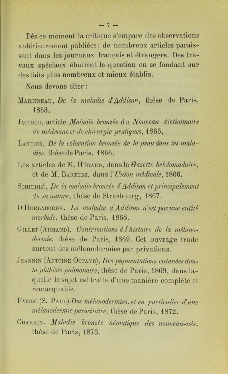 Dès ce moment Ja critique s’empare des observations antérieurement publiées ; de nombreux articles parais- sent dans les journaux français et étrangers. Des tra- vaux spéciaux étudient la question en se fondant sur des faits plus nombreux et mieux établis. Nous devons citer : Martineau, De la maladie d'Addison, thèse de Paris, 1863. Jaccoud, article Maladie bronzée du Nouveau dictionnaire de médecine et de chirurgie pratiques, 1866, Landois, De la coloration bronzée de la peau dans les mala- dies, thèsede Paris, 1866. Les articles de M. Hérard, dans la Gazette hebdomadaire, et de M. Barthez, dans Y Union médicale, 1866. Schiehlé, De la maladie bronzée (TAddison et principalement de sa nature, thèse de Strasbourg, 1867. D’Hurlaborde. La maladie d'Addison n est pas une entité morbide, thèse de Paris, 1868. Gillet (Armand), Contributions à l'histoire de la mélano- dermie, thèse de Paris, 1869. Cet ouvrage traite surtout des mélanodermies par privations. 0 Jeannin (Antoine Octave), Des pigmentations cutanées dans la phthisie pulmonaire, thèse de Paris, 1869, dans la- quelle le sujet est traite d’une manière complète et remarquable. Fabre (S. Paul) Des mélanodermies, et en particulier d'une mélanodermie parasitaire, thèse de Paris, 1872. ( jiarrin. Maladie bronzée hématique des nouveau-nés, thèse de Paris, 1873,