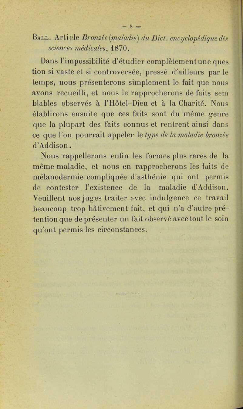 Ball. Article Bronzée [maladie) du DicL encyclopédique dés sciences médicales, 1870. Dans l’impossibilité d’étudier complètement une ques tion si vaste et si controversée, pressé d’ailleurs par le temps, nous présenterons simplement le fait que nous avons recueilli, et nous le rapprocherons de faits sem blables observés à l’Hôtel-Dieu et à la Charité. Nous établirons ensuite que ces faits sont du même genre que la plupart des faits connus et rentrent ainsi dans ce que l’on pourrait appeler 1 etype de la maladie bronzée d’Addison. Nous rappellerons enfin les formes plus rares de la même maladie, et nous en rapprocherons les faits de mélanodermie compliquée d’asthénie qui ont permis de contester l’existence de la maladie d’Addison. Veuillent nos jugées traiter avec indulgence ce travail beaucoup trop hâtivement fait, et qui n’a d’autre pré- tention que de présenter un fait observé avec tout le soin qu’ont permis les circonstances.