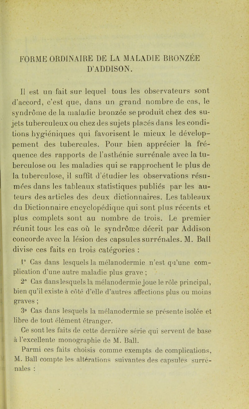 FORME ORDINAIRE DE LA MALADIE BRONZÉE D’ADDISON. Il est un fait sur lequel tous les observateurs sont d’accord, c’est que, dans un grand nombre de cas, le syndrome de la maladie bronzée se produit chez des su- jets tuberculeux ou chez des sujets placés dans les condi- tions hygiéniques qui favorisent le mieux le dévelop- pement des tubercules. Pour bien apprécier la fré- quence des rapports de l’asthénie surrénale avec la tu- berculose ou les maladies qui se rapprochent le plus de la tuberculose, il suffît d’étudier les observations résu- mées dans les tableaux statistiques publiés par les au- teurs des articles des deux dictionnaires. Les tableaux du Dictionnaire encyclopédique qui sont plus récents et plus complets sont au nombre de trois. Le premier réunit tous les cas où le syndrome décrit par Addison s concorde avec la lésion des capsules surrénales. M. Bail divise ces faits en trois catégories : 1° Cas dans lesquels la mélanodermie n’est qu’une com- plication d’une autre maladie plus grave ; 2° Cas danslesquels la mélanodermie joue le rôle principal, bien qu’il existe à côté d’elle d’autres affections plus ou moins graves ; 3° Cas dans lesquels la mélanodermie se présente isolée et libre de tout élément étranger. Ce sont les faits de cette dernière série qui servent de base à l’excellente monographie de M. Bail. Parmi ces faits choisis comme exempts de complications, M. Bail compte les altérations suivantes des capsules surré- nales :