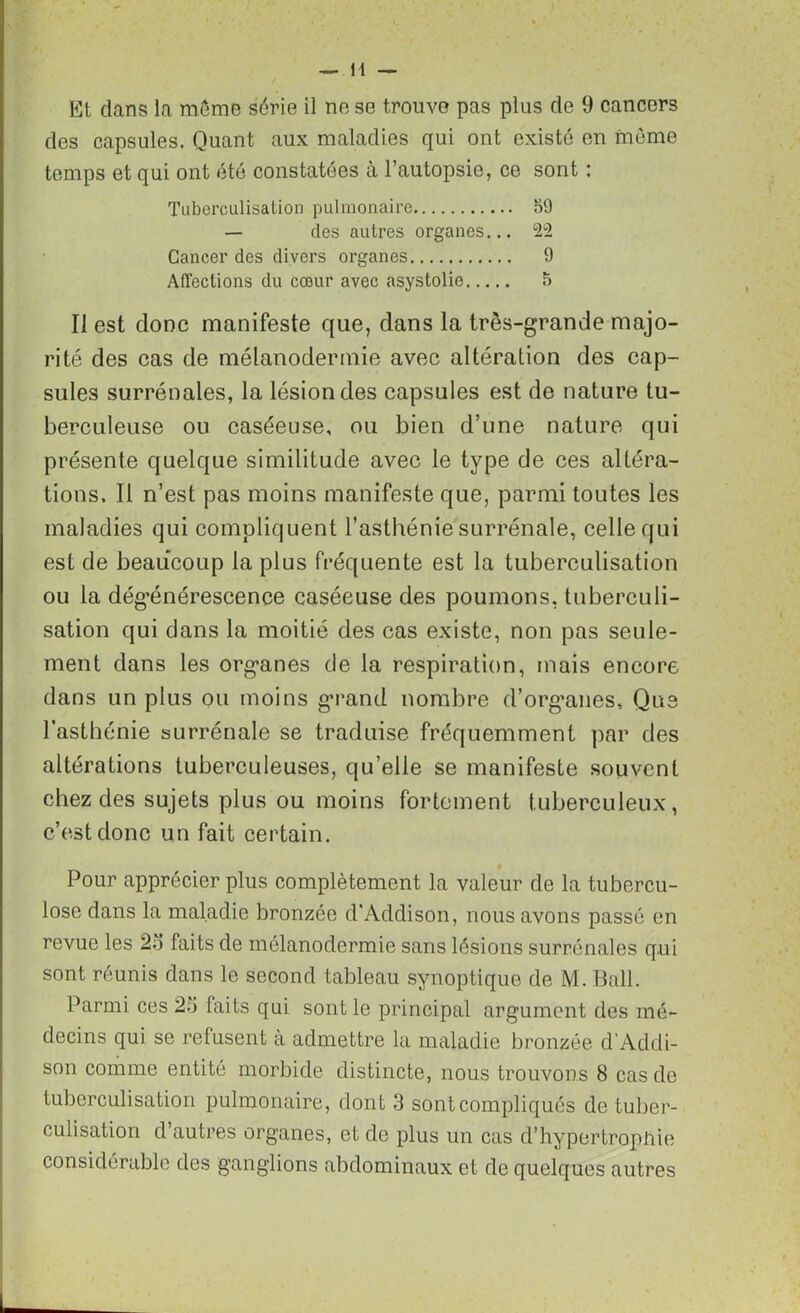 Et dans la meme série il ne se trouve pas plus de 9 cancers des capsules. Quant aux maladies qui ont existé en même temps et qui ont été constatées à l’autopsie, ce sont : Tuberculisation pulmonaire 59 — des autres organes... 22 Cancer des divers organes 9 Affections du cœur avec asystolie 5 II est donc manifeste que, dans la très-grande majo- rité des cas de mélanodermie avec altération des cap- sules surrénales, la lésion des capsules est de nature tu- berculeuse ou caséeuse, ou bien d’une nature qui présente quelque similitude avec le type de ces altéra- tions. Il n’est pas moins manifeste que, parmi toutes les maladies qui compliquent l’asthénie surrénale, celle qui est de beaucoup la plus fréquente est la tuberculisation ou la dégénérescence caséeuse des poumons, tuberculi- sation qui dans la moitié des cas existe, non pas seule- ment dans les organes de la respiration, mais encore dans un plus ou moins grand nombre d’organes. Que l’asthénie surrénale se traduise fréquemment par des altérations tuberculeuses, quelle se manifeste souvent chez des sujets plus ou moins fortement tuberculeux, c’est donc un fait certain. Pour apprécier plus complètement la valeur de la tubercu- lose dans la maladie bronzée d’Addison, nous avons passé en revue les 23 faits de mélanodermie sans lésions surrénales qui sont réunis dans le second tableau synoptique de M. Bail. Parmi ces 25 faits qui sont le principal argument des mé- decins qui se refusent h admettre la maladie bronzée d'Addi- son comme entité morbide distincte, nous trouvons 8 cas de tuberculisation pulmonaire, dont 3 sont compliqués de tuber- culisation d’autres organes, et de plus un cas d’hypertrophie considérable des ganglions abdominaux et de quelques autres