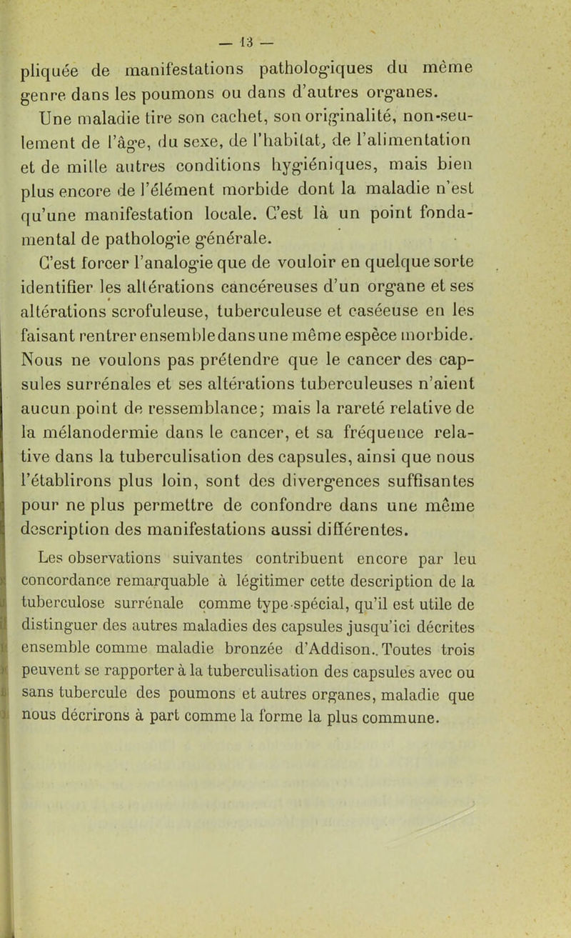 pliquée de manifestations pathologiques du même genre dans les poumons ou dans d’autres organes. Une maladie tire son cachet, son originalité, non-seu- lement de l’âge, du sexe, de l’habitat, de l’alimentation et de mille autres conditions hygiéniques, mais bien plus encore de l’élément morbide dont la maladie n’est qu’une manifestation locale. C’est là un point fonda- mental de pathologie générale. C’est forcer l’analogie que de vouloir en quelque sorte identifier les altérations cancéreuses d’un organe et ses altérations scrofuleuse, tuberculeuse et caséeuse en les faisant rentrer ensemble dans une même espèce morbide. Nous ne voulons pas prétendre que le cancer des cap- sules surrénales et ses altérations tuberculeuses n’aient aucun point de ressemblance; mais la rareté relative de la mélanodermie dans le cancer, et sa fréquence rela- tive dans la tuberculisation des capsules, ainsi que nous l’établirons plus loin, sont des divergences suffisantes pour ne plus permettre de confondre dans une même description des manifestations aussi différentes. Les observations suivantes contribuent encore par leu concordance remarquable à légitimer cette description de la tuberculose surrénale comme type spécial, qu’il est utile de distinguer des autres maladies des capsules jusqu’ici décrites ensemble comme maladie bronzée d’Addison.. Toutes trois peuvent se rapporter à la tuberculisation des capsules avec ou sans tubercule des poumons et autres organes, maladie que nous décrirons à part comme la forme la plus commune. k
