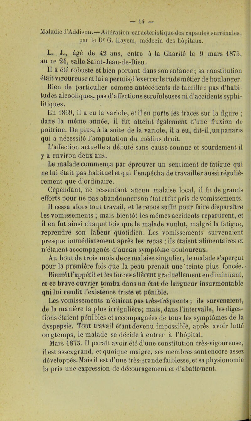 Maladie d’Addison.—Altération caractéristique des capsules surrénales, par le D1' G. iïayem, médecin des hôpitaux. L. J., âgé de 42 ans, entre à la Charité le 9 mars 1875, au n° 24, salle Saint-Jean-de-Dieu. Il a été robuste et bien portant dans son enfance ; sa constitution était vigoureuse et lui a permis d’exercer le rude métier de boulanger. Rien de particulier comme antécédents de famille ; pas d’habi tudes alcooliques, pas d’alfections scrofuleuses ni d’accidents syphi- litiques. En 1869, il a eu la variole, et il en pôffe léS traces sur la figure ; dans la même année, il fut atteint également d’une fluxion de poitrine. De plus, à la suite de la variole, il a eu, dit-il,unpanaris qui a nécessité l’amputation du médius droit. L’affection actuelle a débuté sans cause connue et sourdement il y a environ deux ans. Le malade commença par éprouver un sentiment de fatigue qui ne lui était pas habituel et qui l’empêcha de travailler aussi réguliè- rement que d’ordinaire. Cependant, ne ressentant aucun malaise local, il fît de grands efforts pour ne pas abandonner son étatet fut pris de vomissements. Il cessa alors tout travail, et le repos suffit pour faire disparaître les vomissements ; mais bientôt les mêmes accidents reparurent, et il en fut ainsi chaque fois que le malade voulut, malgré la fatigue, reprendre son labeur quotidien. Les vomissements survenaient presque immédiatement après les repas ; ils étaient alimentaires et n’étaient accompagnés d’aucun symptôme douloureux. Au bout de trois mois de ce malaise singulier, le malade s’aperçut pour la première fois que la peau prenait une'teinte plus foncée. Bientôt l’appétit et les forces allèrent graduellement en diminuant, et ce brave ouvrier tomba dans un état de langueur insurmontable qui lui rendit l’existence triste et pénible, Les vomissements n’étaient pas très-fréquents ; ils survenaient, de la manière la plus irrégulière; mais, dans l’intervalle, lesdiges- tions étaient pénibles et accompagnées de tous les symptômes de la dyspepsie. Tout travail étant devenu impossible, après avoir lutté ongtemps, le malade se décide à entrer à l’hôpital. Mars 1875. Il paraît avoir été d’une constitution très-vigoureuse, ilest assezgrand, et quoique maigre, ses membres sont encore assez développés. Mais il est d’une très-grande faiblesse, et sa physionomie la pris une expression de découragement et d’abattement,