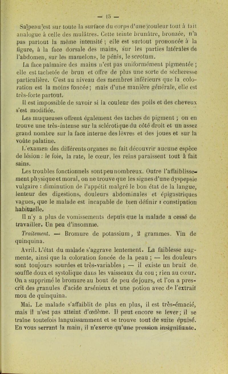 Sajpeau^est sur toute la surface du corps d’une jcouleur tout à (ail analogue à celle des mulâtres. Cette teinte brunâtre, bronzée, n’a pas partout la même intensité ; elle est surtout prononcée à la ligure, â la face dorsale des mains, sur les parties latérales de l’abdomen, sur les mamelons, le pénis, le scrotum. La face palmaire des mains n’est pas uniformément pigmentée ; elle est tachetée de brun et offre de plus une sorte de sécheresse particulière. C’est au niveau des membres inférieurs que la . colo- ration est la moins foncée; mais d’une manière générale, elle est très-forte partout. Il est impossible de savoir si la couleur des poils et des cheveux s’est modifiée. Les muqueuses olfrent également des taches de pigment ; on en trouve une très-intense sur la sclérotique du côté droit et un assez grand nombre sur la face interne des lèvres et des joues et sur la voûte palatine. L’examen des différents organes ne fait découvrir aucune espèce de lésion : le foie, la rate, le cœur, les reins paraissent tout à fait sains. Les troubles fonctionnels sont peu nombreux. Outre 1’alfaiblisse- ment physique et moral, on ne trouve que les signes d’une dyspepsie vulgaire : diminution de l’appétit malgré le bon état de la langue, lenteur des digestions, douleurs abdominales et épigastriques vagues, que le malade est incapable de bien définir s constipation habituelle. Il n’y a plus de vomissements depuis que la malade a cessé de travailler. Un peu d’insomnie. Traitement. — Bromure de potassium, ù2 grammes. Vin de quinquina. Avril. L’état du malade s’aggrave lentement. La faiblesse aug- mente, ainsi que la coloration foncée de la peau ; — les douleurs sont toujours sourdes et très-variables ; — il existe un bruit de souffle doux et systolique dans les vaisseaux du cou ; rien au cœur. On a supprimé le bromure au bout de peu de jours, et l’on a pres- crit des granules d’acide arsénieux et une potion avec de l’extrait mou de quinquina. Mai. Le malade s’affaiblit de plus en plus, il est très-émacié, mais il n’est pas atteint d’œdème. Il peut encore se lever; il se traîne toutefois languissamment et se trouve tout de suite épuisé. En vous serrant la main, il n’exerce qu’une pression insignifiante.
