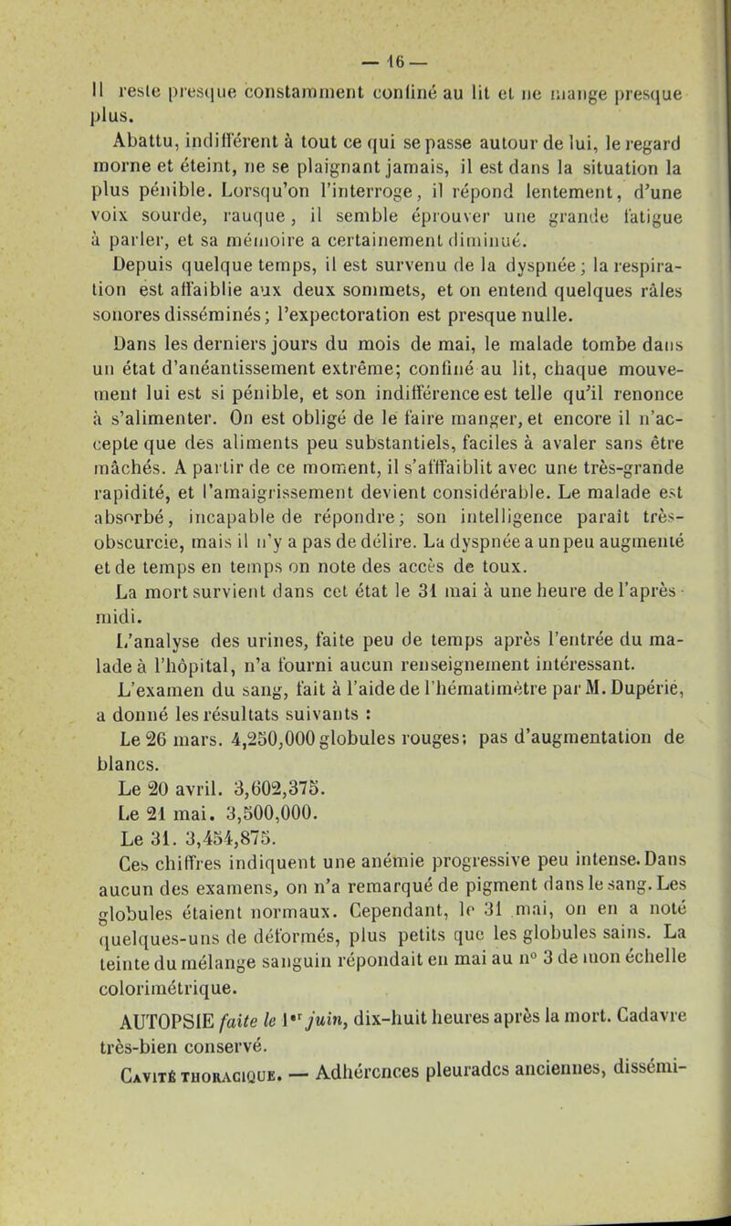 Il reste presque constamment confiné au lit et ne mange presque plus. Abattu, indifférent à tout ce qui se passe autour de lui, le regard morne et éteint, ne se plaignant jamais, il est dans la situation la plus pénible. Lorsqu’on l’interroge, il répond lentement, d’une voix sourde, rauque, il semble éprouver une grande fatigue à parler, et sa mémoire a certainement diminué. Depuis quelque temps, il est survenu de la dyspnée; la respira- tion est affaiblie aux deux sommets, et on entend quelques râles sonores disséminés; l’expectoration est presque nulle. Dans les derniers jours du mois de mai, le malade tombe dans un état d’anéantissement extrême; confiné au lit, chaque mouve- ment lui est si pénible, et son indifférence est telle qu’il renonce à s’alimenter. On est obligé de le faire manger, et encore il n’ac- cepte que des aliments peu substantiels, faciles à avaler sans être mâchés. A partir de ce moment, il s’afffaiblit avec une très-grande rapidité, et l’amaigrissement devient considérable. Le malade est absorbé, incapable de répondre; son intelligence parait très- obscurcie, mais il n’y a pas de délire. La dyspnée a un peu augmenté et de temps en temps on note des accès de toux. La mort survient dans cet état le 31 mai à une heure de l’après- midi. L’analyse des urines, faite peu de temps après l’entrée du ma- lade à l’hôpital, n’a fourni aucun renseignement intéressant. L’examen du sang, fait à l’aide de l’hématimètre par M. Dupérie, a donné les résultats suivants : Le 26 mars. 4,250,000globules rouges; pas d’augmentation de blancs. Le 20 avril. 3,002,375. [æ 21 mai. 3,500,000. Le 31. 3,454,875. Ces chiffres indiquent une anémie progressive peu intense. Dans aucun des examens, on n’a remarqué de pigment dans le sang. Les globules étaient normaux. Cependant, le 31 mai, on en a noté quelques-uns de déformés, plus petits que les globules sains. La teinte du mélange sanguin répondait en mai au n° 3 de mon echelle colorimétrique. AUTOPSIE faite le 1 juin, dix-huit heures après la mort. Cadavre très-bien conservé. Cavité tuokacique. — Adhérences pleuradcs anciennes, dissémi-