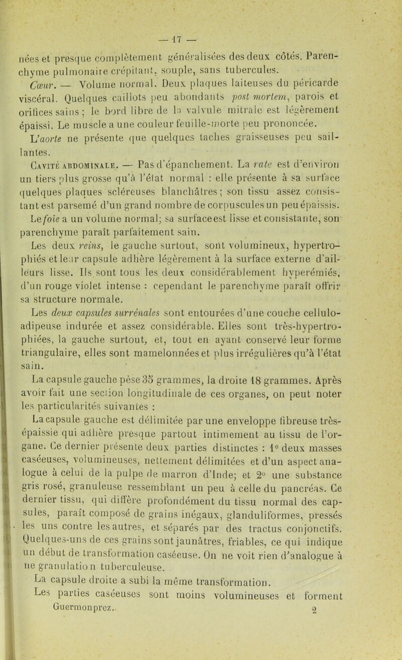 nées et presque complètement généralisées des deux côtés. Paren- chyme pulmonaire crépitant, souple, sans tubercules. Cœur. — Volume normal. Deux plaques laiteuses du péricarde viscéral. Quelques caillots peu abondants post mortem, parois et orifices sains ; le bord libre de la valvule mitrale est légèrement épaissi. Le muscle a une couleur feuille-morte peu prononcée. L’aorte ne présente que quelques taches graisseuses peu sail- lantes. Cavité abdominale. — Pas d’épanchement. La rate est d’environ un tiers plus grosse qu’à l’état normal : elle présente à sa surface quelques plaques scléreuses blanchâtres; son tissu assez consis- tant est parsemé d’un grand nombre de corpuscules un peu épaissis. Le foie a un volume normal; sa surfaceest lisse et consistante, son parenchyme paraît parfaitement sain. Les deux reins, le gauche surtout, sont volumineux, hypertro- phiés et leur capsule adhère légèrement à la surface externe d’ail- leurs lisse. Ils sont tous les deux considérablement hyperémiés, d’un rouge violet intense : cependant le parenchyme paraît offrir sa structure normale. Les deux capsules surrénales sont entourées d’une couche cellulo- adipeuse indurée et assez considérable. Elles sont très-hypertro- phiées, la gauche surtout, et, tout en ayant conservé leur forme triangulaire, elles sont mamelonnées et plus irrégulières qu’à l’état sain. La capsule gauche pèse 35 grammes, la droiie 18 grammes. Après avoir tait une section longitudinale de ces organes, on peut noter les particularités suivantes : La capsule gauche est délimitée par une enveloppe fibreuse très- épaissie qui adhère presque partout intimement au tissu de l’or- gane. Ce dernier présente deux parties distinctes : 1° deux masses caséeuses, volumineuses, nettement délimitées et d’un aspect ana- logue à celui de la pulpe île marron d’Inde; et 2° une substance gris rosé, granuleuse ressemblant un peu à celle du pancréas. Ce dernier tissu, qui diffère profondément du tissu normal des cap- sules, paraît composé de grains inégaux, glanduliformes, pressés les uns contre les autres, et séparés par des Iractus conjonctifs. Quelques-uns de ces grains sont jaunâtres, friables, ce qui indique un début de transformation caséeuse. On ne voit rien d’analogue à ne granulation tuberculeuse. La capsule droite a subi la même transformation. Les parties caséeuses sont moins volumineuses et forment Guermonprez.. 2