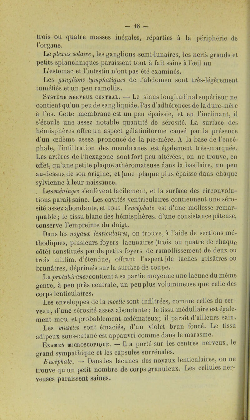 trois ou quatre masses inégales, réparties à la périphérie de l’organe. Le plexus solaire, les ganglions semi-lunaires, les nerfs grands et petits splanchniques paraissent tout à fait sains à l’œil nu L’estomac et l’intestin n’ont pas été examinés. Les ganglions lymphatiques de l’abdomen sont très-légèrement tuméfiés et un peu ramollis. Système nerveux central. — Le sinus longitudinal supérieur ne contient qu’un peu de sangliquide. Pas d’adhérences de la dure-mère à l’os. Cette membrane est un peu épaissie, et en l'inclinant, il s’écoule une assez notable quantité de sérosité. La surface des hémisphères offre un aspect gélatiniforme causé par la présence d’un œdème assez prononcé de la pie-mère. A la base de l’encé- phale, l’infiltration des membranes est également très-marquée. Les artères de l’hexagone sont fort peu altérées-, on ne trouve, en effet, qu’une petite plaque athéromateuse dans la basilaire, un peu au-dessus de son origine, et [une plaque plus épaisse dans chaque sylvienne à leur naissance. Les méninges s’enlèvent facilement, et la surface des circonvolu- tions paraît saine. Les cavités ventriculaires contiennent une séro- sité assez abondante, et tout Y encéphale est d’une mollesse remar- quable; le tissu blanc des hémisphères, d’une consistance pâteuse, conserve l’empreinte du doigt. Dans les noyaux lenticulaires, on trouve, à l’aide de sections mé- thodiques, plusieurs foyers lacunaires (trois ou quatre de chaque côté) constitués par de petits foyers de ramollissement de deux ou trois millim. d’étendue, offrant l'aspect [de taches grisâtres ou brunâtres, déprimés sur la surface de coupe. La protubérance contient à sa partie moyenne une lacune du même genre, à peu près centrale, un peu plus volumineuse que celle des corps lenticulaires. Les enveloppes delà moelle sont infiltrées, comme celles du cer veau, d’une sérosité assez abondante; le tissu médullaire est égale- ment mou et probablement œdémateux; il paraît d’ailleurs sain. Les muscles sont émaciés, d’un violet brun foncé. Le tissu adipeux sous-cutané est appauvri comme dans le marasme. Examen microscopique. — Il a porté sur les centres nerveux, le grand sympathique et les capsules surrénales. Encéphale. — Dans les lacunes des noyaux lenticulaires, on ne trouve qu un petit nombre de corps granuleux. Les cellules nei- veuses paraissent saines*