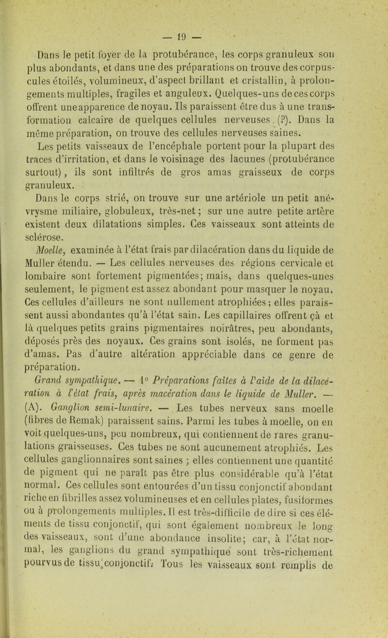 Dans le petit foyer de la protubérance, les corps granuleux son plus abondants, et dans une des préparations on trouve des corpus- cules étoilés, volumineux, d’aspecl brillant et cristallin, à prolon- gements multiples, fragiles et anguleux. Quelques-uns de ces corps offrent uneapparence de noyau. Ils paraissent être dus à une trans- formation calcaire de quelques cellules nerveuses. (?). Dans la même préparation, on trouve des cellules nerveuses saines. Les petits vaisseaux de l’encéphale portent pour la plupart des traces d’irritation, et dans le voisinage des lacunes (protubérance surtout), ils sont infiltrés de gros amas graisseux de corps granuleux. Dans le corps strié, on trouve sur une artériole un petit ané- vrysme miliaire, globuleux, très-net ; sur une autre petite artère existent deux dilatations simples. Ces vaisseaux sont atteints de sclérose. Moelle, examinée à l’état frais par dilacération dans du liquide de Muller étendu. — Les cellules nerveuses des régions cervicale et lombaire sont fortement pigmentées; mais, dans quelques-unes seulement, le pigment est assez abondant pour masquer le noyau. Ces cellules d’ailleurs ne sont nullement atrophiées; elles parais- sent aussi abondantes qu’à l’état sain. Les capillaires olfrent çà et là quelques petits grains pigmentaires noirâtres, peu abondants, déposés près des noyaux. Ces grains sont isolés, ne forment pas d’amas. Pas d’autre altération appréciable dans ce genre de préparation. Grand sympathique. — 1° Préparations faites à l'aide de la dilacé- ration à l'état frais, après macération dans le liquide de Muller. — (A). Ganglion semi-lunaire. — Les tubes nerveux sans moelle (libres de Remak) paraissent sains. Parmi les tubes à moelle, on en voit quelques-uns, peu nombreux, qui contiennent de rares granu- lations graisseuses. Ces tubes ne sont aucunement atrophiés. Les cellules ganglionnaires sont saines ; elles contiennent une quantité de pigment qui ne paraît pas être plus considérable qu’à l’état normal. Ces cellules sont entourées d’un tissu conjonctif abondant riche en fibrilles assez volumineuses et en cellules plates, fusiformes ou à prolongements multiples. Il est très-difficile de dire si ces élé- ments de tissu conjonctif, qui sont également nombreux le long des vaisseaux, sont d’une abondance insolite; car, à l’état nor- mal, les ganglions du grand sympathique sont très-richement pourvus de tissu;conjonctif.* Tous les vaisseaux sont remplis de