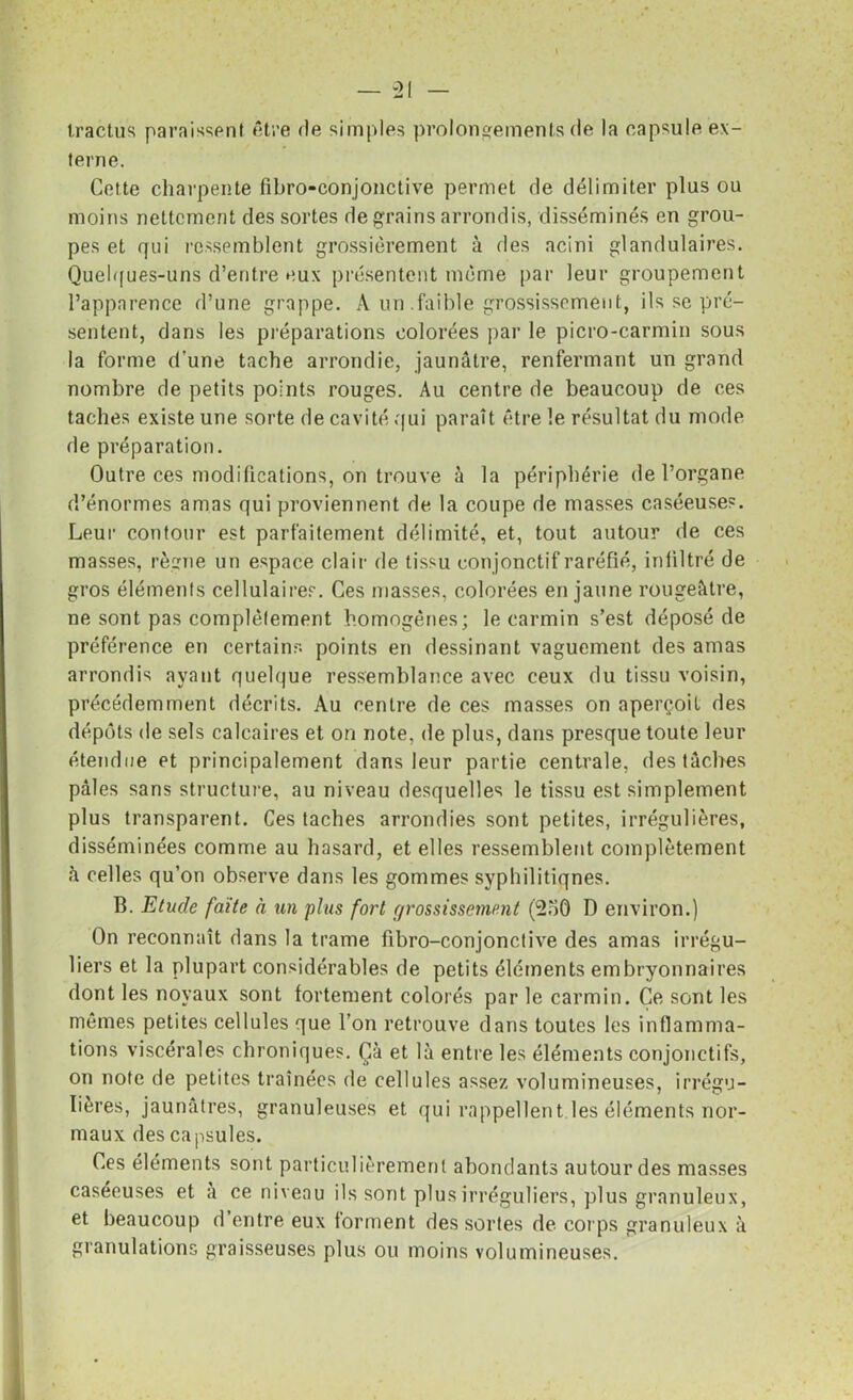 tractus paraissent être de simples prolongements de la capsule ex- terne. Cette charpente fibro-conjonctive permet de délimiter plus ou moins nettement des sortes de grains arrondis, disséminés en grou- pes et qui ressemblent grossièrement à des acini glandulaires. Quelques-uns d’entre eux présentent même par leur groupement l’apparence d’une grappe. A un faible grossissement, ils se pré- sentent, dans les préparations colorées par le picro-carmin sous la forme d’une tache arrondie, jaunâtre, renfermant un grand nombre de petits points rouges. Au centre de beaucoup de ces taches existe une sorte de cavité qui paraît être le résultat du mode de préparation. Outre ces modifications, on trouve à la périphérie de l’organe d’énormes amas qui proviennent de la coupe de masses caséeuses. Leur contour est parfaitement délimité, et, tout autour de ces masses, règne un espace clair de tissu con jonctif raréfié, infiltré de gros éléments cellulaires. Ces masses, colorées en jaune rougeâtre, ne sont pas complètement homogènes; le carmin s’est déposé de préférence en certains points en dessinant vaguement des amas arrondis ayant quelque ressemblance avec ceux du tissu voisin, précédemment décrits. Au centre de ces masses on aperçoit des dépôts de sels calcaires et on note, de plus, dans presque toute leur étendue et principalement dans leur partie centrale, des tâches pâles sans structure, au niveau desquelles le tissu est simplement plus transparent. Ces taches arrondies sont petites, irrégulières, disséminées comme au hasard, et elles ressemblent complètement h celles qu’on observe dans les gommes syphilitiques. B. Etude faîte à un plus fort grossissement (2oô D environ.) On reconnaît dans la trame fibro-conjonctive des amas irrégu- liers et la plupart considérables de petits éléments embryonnaires dont les noyaux sont fortement colorés par le carmin. Ce sont les mêmes petites cellules que l’on retrouve dans toutes les inflamma- tions viscérales chroniques. Çà et là entre les éléments conjonctifs, on note de petites traînées de cellules assez volumineuses, irrégu- lières, jaunâtres, granuleuses et qui rappellent les éléments nor- maux des capsules. Ces éléments sont particulièrement abondants autour des masses caséeuses et à ce niveau ils sont plus irréguliers, plus granuleux, et beaucoup d entre eux forment des sortes de corps granuleux à granulations graisseuses plus ou moins volumineuses.