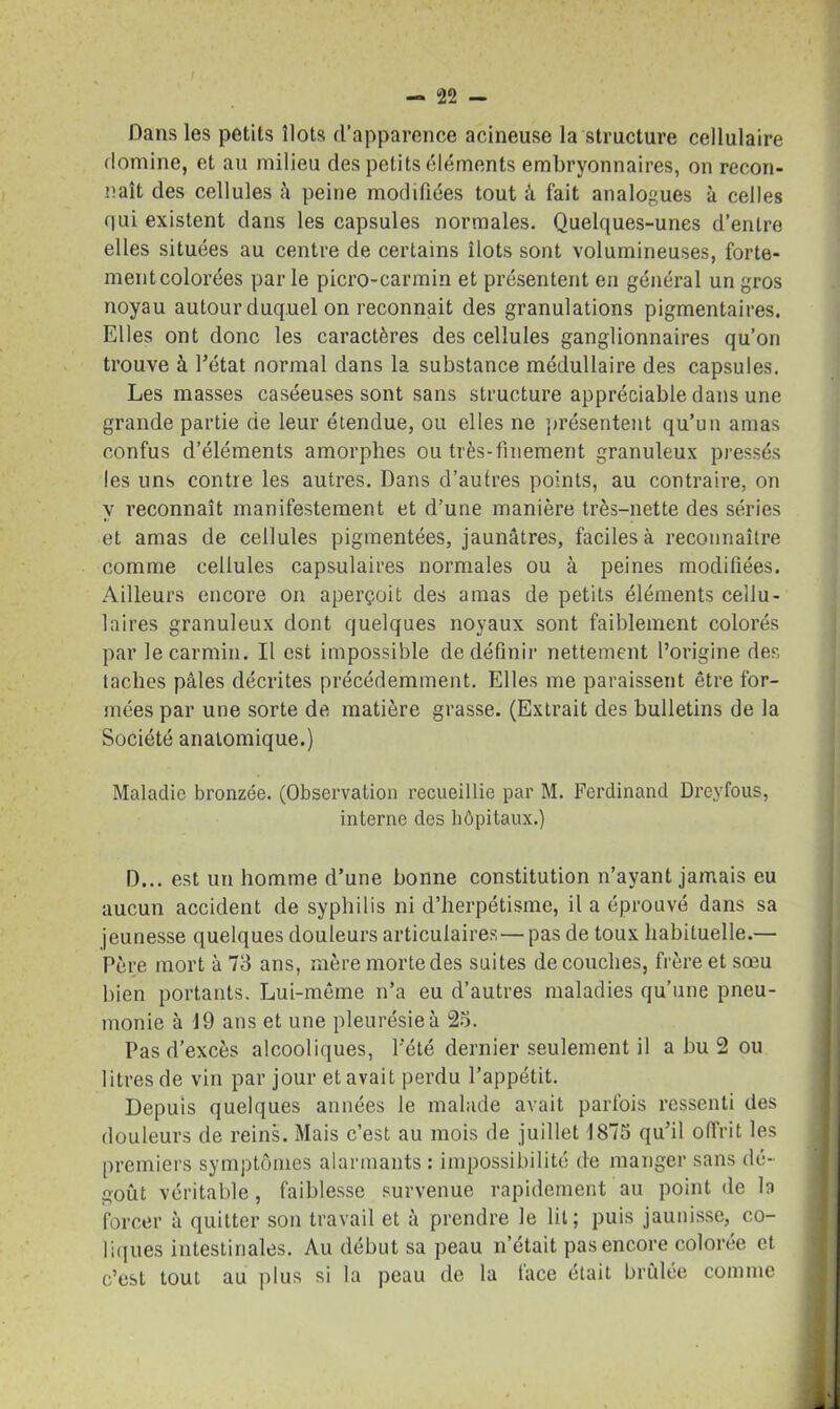 Dans les petits îlots d’apparence acineuse la structure cellulaire domine, et au milieu des petits éléments embryonnaires, on recon- naît des cellules â peine modifiées tout à fait analogues à celles qui existent dans les capsules normales. Quelques-unes d’entre elles situées au centre de certains îlots sont volumineuses, forte- ment colorées par le picro-carmin et présentent en général un gros noyau autour duquel on reconnaît des granulations pigmentaires. Elles ont donc les caractères des cellules ganglionnaires qu’on trouve à l’état normal dans la substance médullaire des capsules. Les masses caséeuses sont sans structure appréciable dans une grande partie de leur étendue, ou elles ne 'présentent qu’un amas confus d’éléments amorphes ou très-finement granuleux pressés les uns contre les autres. Dans d’autres points, au contraire, on y reconnaît manifestement et d’une manière très-nette des séries et amas de cellules pigmentées, jaunâtres, faciles à reconnaître comme cellules capsulaires normales ou à peines modifiées. Ailleurs encore on aperçoit des amas de petits éléments cellu- laires granuleux dont quelques noyaux sont faiblement colorés par le carmin. Il est impossible de définir nettement l’origine des taches pâles décrites précédemment. Elles me paraissent être for- mées par une sorte de matière grasse. (Extrait des bulletins de la Société anatomique.) Maladie bronzée. (Observation recueillie par M. Ferdinand Dreyfous, interne des hôpitaux.) D... est un homme d’une bonne constitution n’ayant jamais eu aucun accident de syphilis ni d’herpétisme, il a éprouvé dans sa jeunesse quelques douleurs articulaires — pas de toux habituelle.— Père mort à 73 ans, mère morte des suites découches, frère et sœu bien portants. Lui-même n’a eu d’autres maladies qu’une pneu- monie à 19 ans et une pleurésie à 23. Pas d’excès alcooliques, l’été dernier seulement il a bu 2 ou litres de vin par jour et avait perdu l’appétit. Depuis quelques années le malade avait parfois ressenti des douleurs de reins. Mais c’est au mois de juillet 1873 qu’il offrit les premiers symptômes alarmants : impossibilité de manger sans dé- goût véritable, faiblesse survenue rapidement au point de la forcer à quitter son travail et à prendre le lit; puis jaunisse, co- liques intestinales. Au début sa peau n’était pas encore colorée et c’est tout au plus si la peau de la face était brûlée comme