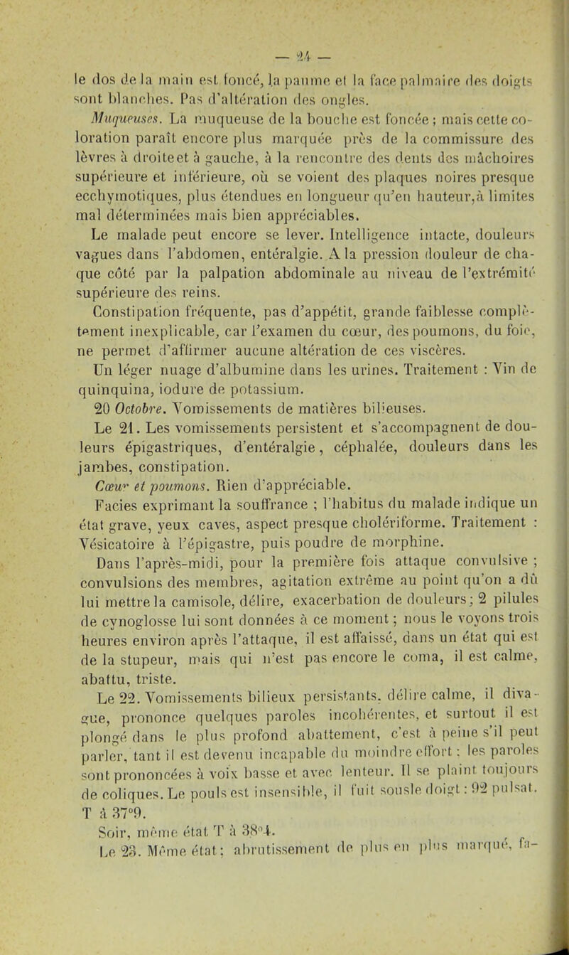 le dos de la main esl, foncé, la paume et la face palmaire des doigts sont blanches. Pas d’altération ries ongles. Muqueuses. La muqueuse de la bouche est foncée; mais cette co- loration paraît encore plus marquée près de la commissure des lèvres à droiteet à gauche, à la rencontre des dents des mâchoires supérieure et inférieure, où se voient des plaques noires presque ecchyinotiques, plus étendues en longueur qu’en hauteur,à limites mal déterminées mais bien appréciables. Le malade peut encore se lever. Intelligence intacte, douleurs vagues dans l’abdomen, entéralgie. A la pression douleur de cha- que côté par la palpation abdominale au niveau de l’extrémité supérieure des reins. Constipation fréquente, pas d’appétit, grande faiblesse complè- tement inexplicable, car l’examen du cœur, des poumons, du foie, ne permet d’affirmer aucune altération de ces viscères. Un léger nuage d’albumine dans les urines. Traitement : Vin de quinquina, iodure de potassium. 20 Octobre. Vomissements de matières bilieuses. Le 21. Les vomissements persistent et s’accompagnent de dou- leurs épigastriques, d’entéralgie, céphalée, douleurs dans les jambes, constipation. Cœur et poumons. Rien d’appréciable. Faciès exprimant la souffrance ; l’habitus du malade indique un état grave, yeux caves, aspect presque cholériforme. Traitement : Vésicatoire à l’épigastre, puis poudre de morphine. Dans l’après-midi, pour la première fois attaque convulsive ; convulsions des membres, agitation extrême au point qu on a dû lui mettre la camisole, délire, exacerbation de douleurs; 2 pilules de cynoglosse lui sont données à ce moment ; nous le voyons trois heures environ après l’attaque, il est affaissé, dans un état qui esl de la stupeur, mais qui n’est pas encore le coma, il est calme, abattu, triste. Le 22. Vomissements bilieux persistants, délire calme, il diva- gue, prononce quelques paroles incohérentes, et surtout il est plongé dans le plus profond abattement, c’est à peine s il peut parler, tant il est devenu incapable du moindre effort ; les paroles sont prononcées à voix basse et avec lenteur. 11 se plaint toujours de coliques. Le pouls est insensible, il Iuit sousle doigt : 92 puisât. T à 37°9. Soir, même état T à Le 23. Même état ; abrutissement de plus en plus marque, fa-