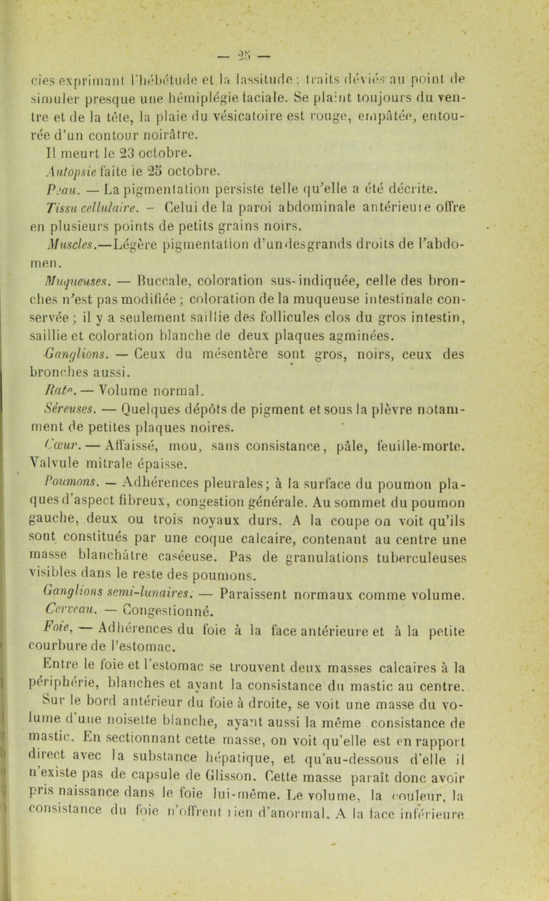 cies exprimant l'hébétude et la lassitude; traits déviés au point de simuler presque une hémiplégie taeiale. Se plaint toujours du ven- tre et de la tête, la plaie du vésicatoire est rouge, empâtée, entou- rée d’un contour noirâtre. Il meurt le 23 octobre. Autopsie faite ie 25 octobre. Peau. — La pigmentation persiste telle qu'elle a été décrite. Tissu cellulaire. - Celui de la paroi abdominale antérieui e offre en plusieurs points de petits grains noirs. Muscles.—Légère pigmentation d’un desgrands droits de l'abdo- men. Muqueuses. — Buccale, coloration sus-indiquée, celle des bron- ches n'est pas modifiée ; coloration de la muqueuse intestinale con- servée ; il y a seulement saillie des follicules clos du gros intestin, saillie et coloration blanche de deux plaques agminées. Ganglions. — Ceux du mésentère sont gros, noirs, ceux des bronches aussi. Rate. — Volume normal. Séreuses. — Quelques dépôts de pigment et sous la plèvre notam- ment de petites plaques noires. Cœur. — Atfaissé, mou, sans consistance, pâle, feuille-morte. Valvule mitrale épaisse. Poumons. — Adhérences pleurales; à la surface du poumon pla- ques d aspect libreux, congestion générale. Au sommet du poumon gauche, deux ou trois noyaux durs. A la coupe on voit qu’ils sont constitués par une coque calcaire, contenant au centre une masse blanchâtre caséeuse. Pas de granulations tuberculeuses visibles dans le reste des poumons. Ganglions senu-lunaires. — Paraissent normaux comme volume. Cerveau. — Congestionné. Foie, Adhérences du foie à la face antérieure et à la petite courbure de l’estomac. Entre le loie et 1 estomac se trouvent deux masses calcaires à la périphérie, blanches et ayant la consistance du mastic au centre. Sur le bord antérieur du foie à droite, se voit une masse du vo- lume d une noisette blanche, ayant aussi la même consistance de mastic. En sectionnant cette masse, on voit qu’elle est en rapport direct avec la substance hépatique, et qu’au-dessous d’elle il n existe pas de capsule de Glisson. Cette masse paraît donc avoir pris naissance dans le loie lui-même. Le volume, la couleur, la consistance du foie n’offrent l ien d’anormal. A la face inférieure