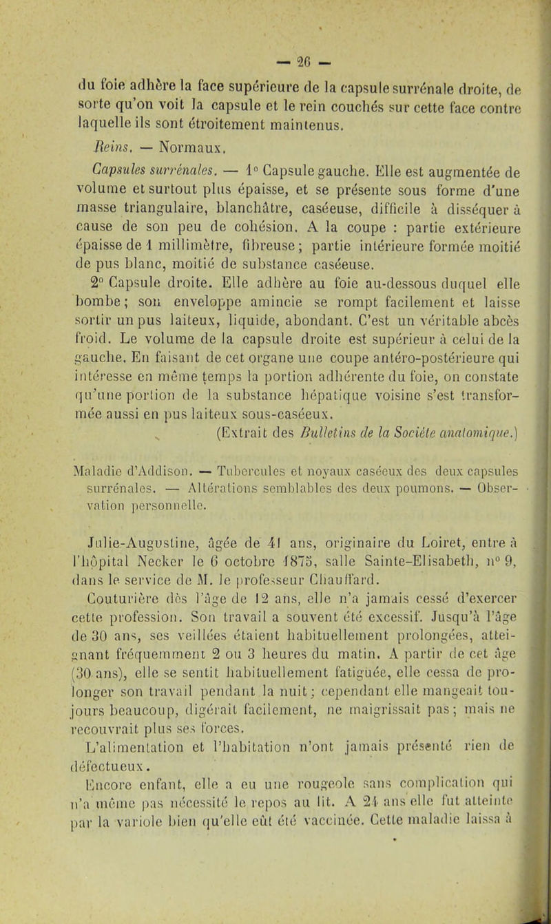 -SG- du foie adhère la face supérieure de la capsule surrénale droite, de sorte qu on voit la capsule et le rein couchés sur cette face contre laquelle ils sont étroitement maintenus. Reins, — Normaux. Capsules surrénales, — ln Capsule gauche. Elle est augmentée de volume et surtout plus épaisse, et se présente sous forme d'une masse triangulaire, blanchâtre, caséeuse, difficile à disséquer à cause de son peu de cohésion. A la coupe : partie extérieure épaisse de 1 millimètre, fibreuse; partie intérieure formée moitié de pus blanc, moitié de substance caséeuse. 2° Capsule droite. Elle adhère au foie au-dessous duquel elle bombe; son enveloppe amincie se rompt facilement et laisse sortir un pus laiteux, liquide, abondant. C’est un véritable abcès froid. Le volume de la capsule droite est supérieur à celui de la gauche. En faisant de cet organe une coupe antéro-postérieure qui intéresse en même temps la portion adhérente du foie, on constate qu’une portion de la substance hépatique voisine s’est transfor- mée aussi en pus laiteux sous-caséeux. (Extrait des Bulletins de la Société anatomique.) Maladie d’Addison. — Tubercules et noyaux caséeux des deux capsules surrénales. — Altérations semblables des deux poumons. — Obser- vation personnelle. Julie-Augustine, âgée de 41 ans, originaire du Loiret, entre à l'hôpital Necker le G octobre 1875, salle Sainte-Elisabeth, n° 9, dans le service de M. Je professeur Chauffard. Couturière des l’âge de 12 ans, elle n’a jamais cessé d’exercer cette profession. Son travail a souvent été excessif. Jusqu’à l’âge de 30 ans, scs veillées étaient habituellement prolongées, attei- gnant fréquemment 2 ou 3 heures du matin. A partir de cet âge (30 ans), elle se sentit habituellement fatiguée, elle cessa de pro- longer son travail pendant la nuit; cependant elle mangeait tou- jours beaucoup, digérait facilement, ne maigrissait pas; mais ne recouvrait plus ses forces. L’alimentation et l’habitation n’ont jamais présenté rien de défectueux. Encore enfant, elle a eu une rougeole sans complication qui n’a même pas nécessité le repos au lit. A 2-1 ans elle fut atteinte par la variole bien qu'elle eût été vaccinée. Cette maladie laissa à