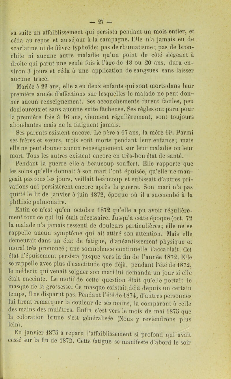 sa suite un affaiblissement qui persista pendant un mois entier, et céda au repos et au séjour à la campagne. Elle n’a jamais eu de scarlatine ni de fièvre typhoïde; pas de rhumatisme ; pas de bron- chite ni aucune autre maladie qu’un point de côté siégeant à droite qui parut une seule fois à l’âge de 18 ou 20 ans, dura en- viron 3 jours et céda à une application de sangsues sans laisser aucune trace. Mariée à 22 ans, elle a eu deux enfants qui sont morts dans leur première année d’affections sur lesquelles le malade ne peut don- ner aucun renseignement. Ses accouchements furent faciles, peu douloureux et sans aucune suite fâcheuse. Ses règles ont paru pour la première fois à 16 ans, viennent régulièrement, sont toujours abondantes mais ne la fatiguent jamais. Ses parents existent encore. Le père a 67 ans, la mère 69. Parmi ses frères et sœurs, trois sont morts pendant leur enfance; mais elle ne peut donner aucun renseignement sur leur maladie ou leur mort. Tous les autres existent encore en très-bon état de santé. Pendant la guerre elle a beaucoup souffert. Elle rapporte que les soins qu’elle donnait à son mari l’ont épuisée, qu’elle ne man- geait pas tous les jours, veillait beaucoup et subissait d’autres pri- vations qui persistèrent encore après la guerre. Son mari n’a pas quitté le lit de janvier à juin 1872, époque où il a succombé à la phthisie pulmonaire. Enlin ce n’est qu’en octobre 1872 qu’elle a pu avoir régulière- ment tout ce qui lui était nécessaire. Jusqu’à cette époque (oct. 72 la malade n’a jamais ressenti de douleurs particulières; elle ne se rappelle aucun symptôme qui ait attiré son attention. Mais elle demeurait dans un état de fatigue, d’anéantissement physique et moral très prononcé; une somnolence continuelle l’accablait. Cet état d’épuisement persista jusque vers la lin de l’année 18~2. Elle se rappelle avec plus d’exactitude que déjà, pendant l’été de 1872, le médecin qui venait soigner son mari lui demanda un jour si elle était enceinte. Le motit de cette question était qu’elle portait le masque de la grossesse. Ce masque existait déjà depuis un certain temps, îl ne disparut pas. Pendant l’été de 1874, d’autres personnes lui iirent remarquer la couleur de ses mains, la comparant à celle des mains des mulâtres. Enfin c’est vers le mois de mai 1875 que la coloration brune s est généralisée (Nous y reviendrons plus loin). En janvier 1875 a reparu l’affaiblissement si profond qui avait cessé sur la fin de 1872. Cette fatigue se manifeste d’abord le soir