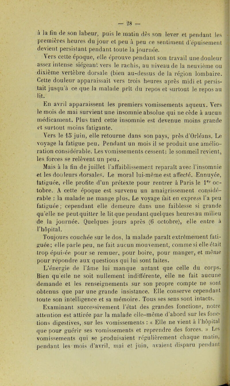 à la lin de son labeur, puis le matin dès son lever et pendant les ] premières heures du jour et peu à peu ce sentiment d’épuisement devient persistant pendant toute la journée. Vers cette époque, elle éprouve pendant son travail une douleur assez intense siégeant vers le rachis, au niveau de la neuvième ou dixième vertèbre dorsale (bien au-dessus de la région lombaire. Cette douleur apparaissait vers trois heures après midi et persis- tait jusqu à ce que la malade prît du repos et surtout le repos au lit. En avril apparaissent les premiers vomissements aqueux. Vers le mois de mai survient une insomnie absolue qui ne cède à aucun médicament. Plus tard cette insomnie est devenue moins grande et surtout moins fatigante. Vers le 15 juin, elle retourne dans son pays, près d’Orléans. Le voyage la fatigue peu. Pendant un mois il se produit une amélio- ration considérable. Les vomissements cessent; le sommeil revient, les forces se relèvent un peu. Mais à la fin de juillet l’affaiblissement reparaît avec l’insomnie et les douleurs dorsales. Le moral lui-même est affecté. Ennuyée, fatiguée, elle profite d’un prétexte pour rentrer à Paris le 1er oc- tobre. A cette époque est survenu un amaigrissement considé- rable : la malade ne mange plus. Le voyage lait en express l'a peu fatiguée ; cependant elle demeure dans une faiblesse si grande qu’elle ne peut quitter le lit que pendant quelques heuresau milieu de la journée. Quelques jours après (6 octobre), elle entre à l’hôpital. Toujours couchée sur le dos, la malade paraît extrêmement fati- guée; elle parle peu, ne fait aucun mouvement, comme si elle était trop épubée pour se remuer, pour boire, pour manger, et même 1 pour répondre aux questions qui lui sont faites. L’énergie de l’âme lui manque autant que celle du corps. ^ Bien qu elle ne soit nullement indifférente, elle ne fait aucune I demande et les renseignements sur son propre compte ne sont obtenus que par une grande insistance. Elle conserve cependant toute son intelligence et sa mémoire. Tous ses sens sont intacts. Examinant successivement l’état des grandes fonctions, notre J attention est attirée par la malade elle-même d'abord sur les tono- 1 lions digestives, sur les vomissements ; « Elle ne vient à 1 hôpital ([lie pour guérir ses vomissements et reprendre des forces. » Les I vomissements qui se produisaient régulièrement chaque matin, I pendant les mois d’avril, mai et juin, avaient disparu pendant