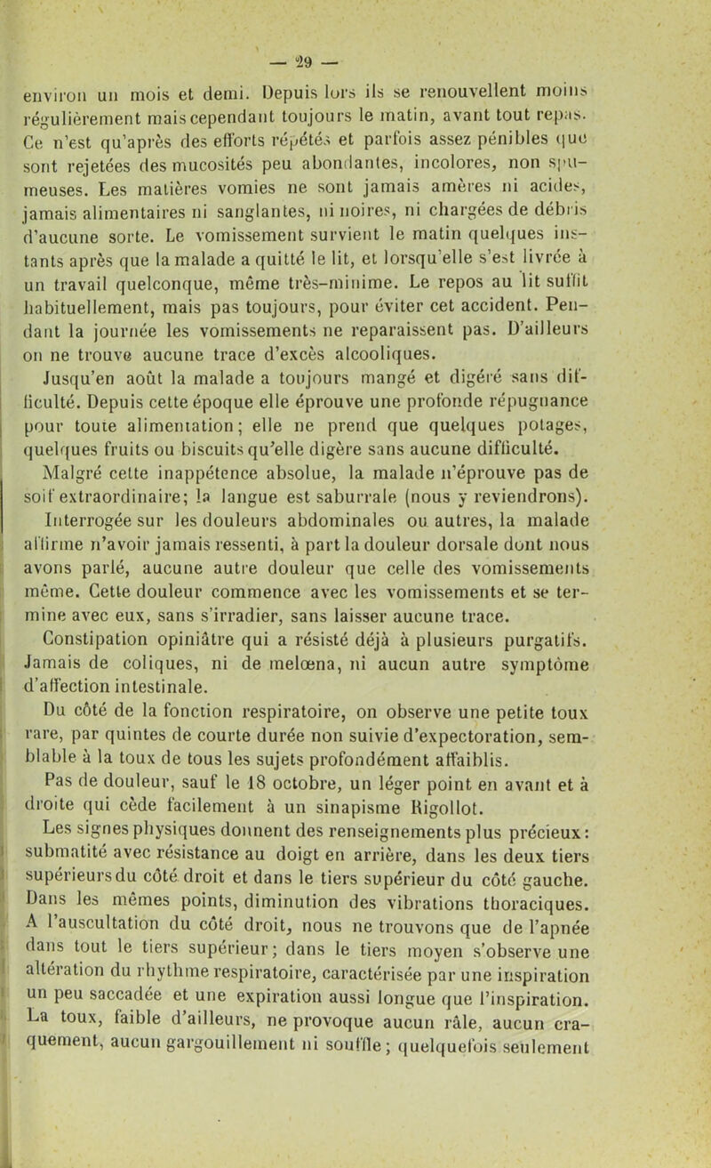 — “29 — environ un mois et demi. Depuis lors ils se renouvellent moins régulièrement mais cependant toujours le matin, avant tout repas. Ce n’est qu’après des efforts répétés et parfois assez pénibles que sont rejetées des mucosités peu abondanles, incolores, non spu- meuses. Les matières vomies ne sont jamais amères ni acides, jamais alimentaires ni sanglantes, ni noires, ni chargées de débris d’aucune sorte. Le vomissement survient le matin quelques ins- tants après que la malade a quitté le lit, et lorsqu’elle s’est livrée à un travail quelconque, même très-minime. Le repos au lit subit habituellement, mais pas toujours, pour éviter cet accident. Pen- dant la journée les vomissements ne reparaissent pas. D’ailleurs on ne trouve aucune trace d’excès alcooliques. Jusqu’en août la malade a toujours mangé et digéré sans dif- ficulté. Depuis cette époque elle éprouve une profonde répugnance pour toute alimentation; elle ne prend que quelques potages, quelques fruits ou biscuits qu’elle digère sans aucune difficulté. Malgré cette inappétence absolue, la malade n’éprouve pas de soif extraordinaire; la langue est saburrale (nous y reviendrons). Interrogée sur les douleurs abdominales ou autres, la malade affirme n’avoir jamais ressenti, à part la douleur dorsale dont nous avons parlé, aucune autre douleur que celle des vomissements même. Cette douleur commence avec les vomissements et se ter- mine avec eux, sans s’irradier, sans laisser aucune trace. Constipation opiniâtre qui a résisté déjà à plusieurs purgatifs. Jamais de coliques, ni de melœna, ni aucun autre symptôme d’affection intestinale. Du côté de la fonction respiratoire, on observe une petite toux rare, par quintes de courte durée non suivie d’expectoration, sem- blable à la toux de tous les sujets profondément affaiblis. Pas de douleur, sauf le 18 octobre, un léger point en avant et à droite qui cède facilement à un sinapisme Rigollot. Les signes physiques donnent des renseignements plus précieux : submatité avec résistance au doigt en arrière, dans les deux tiers supérieurs du côté droit et dans le tiers supérieur du côté gauche. Dans les mêmes points, diminution des vibrations thoraciques. A I auscultation du côté droit, nous ne trouvons que de l’apnée dans tout le tiers supérieur; dans le tiers moyen s’observe une altération du rhythme respiratoire, caractérisée par une inspiration un peu saccadée et une expiration aussi longue que l’inspiration. La toux, faible d’ailleurs, ne provoque aucun râle, aucun cra- quement, aucun gargouillement ni souffle; quelquefois seulement