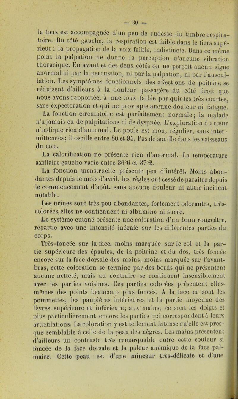 — 80 - Ja toux est accompagnée d’un peu de rudesse du timbre respira- toire. Du côté gauche, la respiration est faible dans le tiers supé- 1 ieui , la piopagation de la voix laible, indistincte. Dans ce même point la palpation ne donne la perception d’aucune vibration thoracique. Lu avant et des deux côtés on ne perçoit aucun signe anormal ni par la percussion, ni par la palpation, ni par l’auscul- tation. Les symptômes fonctionnels des affections de poitrine se réduisent d’ailleurs à la douleur passagère du côté droit que nous avons rapportée, à une toux faible par quintes très courtes, sans expectoration et qui ne provoque aucune douleur ni fatigue. La fonction circulatoire est parfaitement normale; la malade n’a jamais eu de palpitations ni de dyspnée. L’exploration du cœur n’indique rien d’anormal. Le pouls est mou, régulier, sans inter- mittences ; il oscille entre 80 et 95. Pas de souffle dans les vaisseaux du cou. La calorification ne présente rien d’anormal. La température axillaire gauche varie entre 36°6 et 37°2. La fonction menstruelle présente peu d’intérêt. Moins abon- dantes depuis le mois d’avril, les règles ont cessé de paraître depuis le commencement d’août, sans aucune douleur ni autre incident notable. Les urines sont très peu abondantes, fortement odorantes, très- colorées, elles ne contiennent ni albumine ni sucre. Le système cutané présente une coloration d’un brun rougeâtre, répartie avec une intensité inégale sur les différentes parties du corps. Très-foncée sur la face, moins marquée sur le col et la par- tie supérieure des épaules, de la poitrine et du dos, très foncée encore sur la face dorsale des mains, moins marquée sur l’avant- bras, cette coloration se termine par des bords qui ne présentent aucune netteté, mais au contraire se continuent insensiblement avec les parties voisines. Ces parties colorées présentent elles- mêmes des points beaucoup plus foncés. A la face ce sont les pommettes, les paupières inférieures et la partie moyenne des lèvres supérieure et inférieure; aux mains, ce sont les doigts et plus particulièrement encore les parties qui correspondent à leurs articulations. La coloration y est tellement intense quelle est pres- que semblable à celle de la peau des nègres. Les mains présentent d’ailleurs un contraste très remarquable entre cette couleur si foncée de la face dorsale et la pâleur anémique de la face pal- maire. Cette peau est d’une minceur très-délicate et d’une