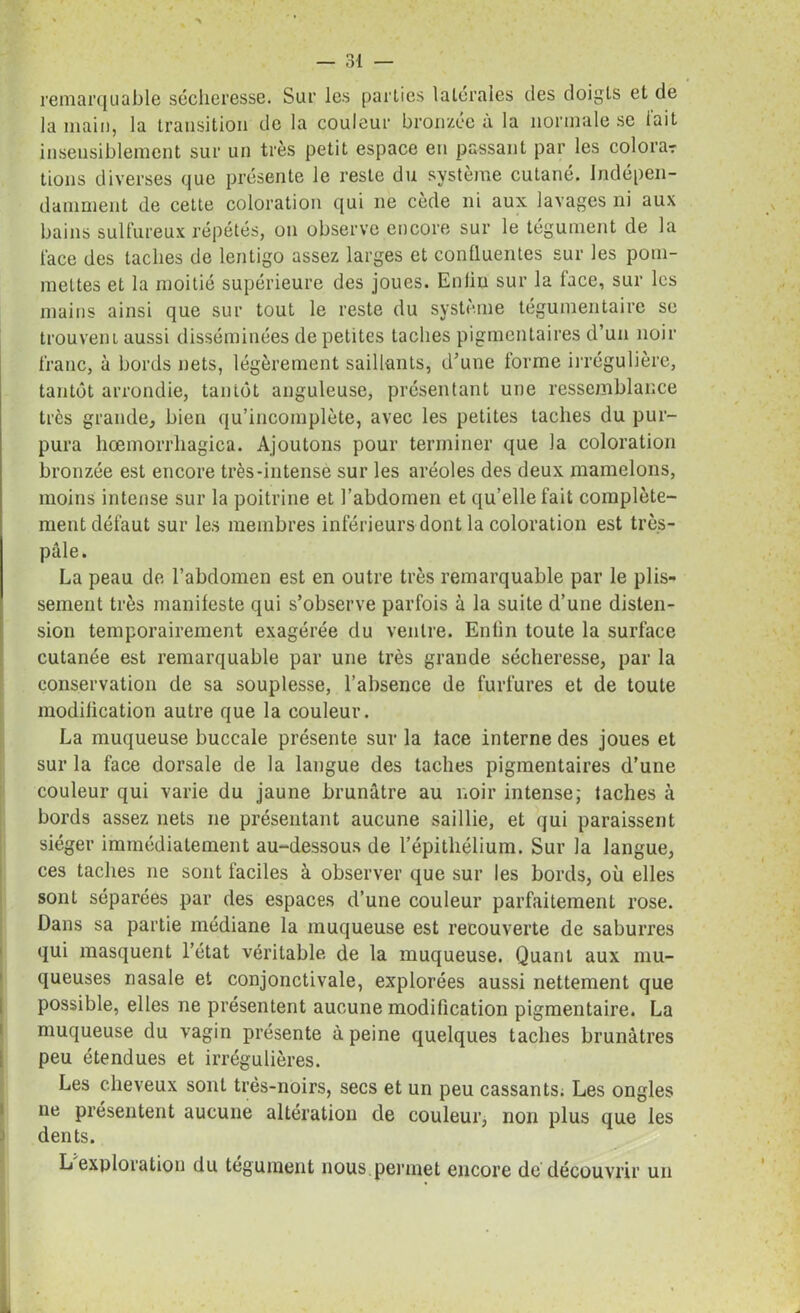 remarquable sécheresse. Sur les parties latérales des doigts et de la main, la transition de la couleur bronzée à la normale se l'ait insensiblement sur un très petit espace en passant par les colora? tions diverses que présente le reste du système cutané. Indépen- damment de cette coloration qui 11e cède ni aux lavages ni aux bains sulfureux répétés, on observe encore sur le tégument de la l'ace des taches de lentigo assez larges et confluentes sur les pom- mettes et la moitié supérieure des joues. Enfin sur la lace, sur les mains ainsi que sur tout le reste du système tégumentaire se trouvent aussi disséminées de petites taches pigmentaires d’un noir franc, à bords nets, légèrement saillants, d’une forme irrégulière, tantôt arrondie, tantôt anguleuse, présentant une ressemblance très grande, bien qu’incomplète, avec les petites taches du pur- pura hœmorrhagica. Ajoutons pour terminer que la coloration bronzée est encore très-intense sur les aréoles des deux mamelons, moins intense sur la poitrine et l’abdomen et qu’elle fait complète- ment défaut sur les membres inférieurs dont la coloration est très- pâle. La peau de l’abdomen est en outre très remarquable par le plis- sement très manifeste qui s’observe parfois à la suite d’une disten- sion temporairement exagérée du ventre. Enfin toute la surface cutanée est remarquable par une très grande sécheresse, par la conservation de sa souplesse, l’absence de furfures et de toute modification autre que la couleur. La muqueuse buccale présente sur la lace interne des joues et sur la face dorsale de la langue des taches pigmentaires d’une couleur qui varie du jaune brunâtre au noir intense; taches à bords assez nets 11e présentant aucune saillie, et qui paraissent siéger immédiatement au-dessous de l’épithélium. Sur la langue, ces taches ne sont faciles à observer que sur les bords, où elles sont séparées par des espaces d’une couleur parfaitement rose. Dans sa partie médiane la muqueuse est recouverte de saburres qui masquent l’état véritable de la muqueuse. Quant aux mu- queuses nasale et conjonctivale, explorées aussi nettement que possible, elles ne présentent aucune modification pigmentaire. La muqueuse du vagin présente à peine quelques taches brunâtres peu étendues et irrégulières. Les cheveux sont très-noirs, secs et un peu cassants; Les ongles ne présentent aucune altération de couleur, non plus que les dents. L exploration du tégument nous permet encore de découvrir un