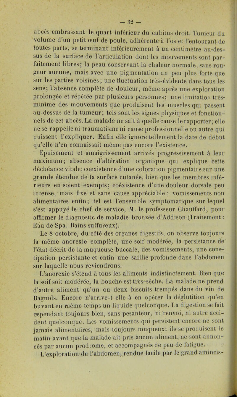 abcès embrassant le quart inférieur du cubitus droit. Tumeur du volume d’un petit œut de poule, adhérente à l'os et l’entourant de toutes parts, se terminant inférieurement à un centimètre au-des- sus de la surface de l’articulation dont les mouvements sont par- faitement libres; la peau conservant la chaleur normale, sans rou- geur aucune, mais avec une pigmentation un peu plus forte que sur les parties voisines; une fluctuation très-évidente dans tous les sens; l'absence complète de douleur, même après une exploration prolongée et répétée par plusieurs personnes; une limitation très- minime des mouvements que produisent les muscles qui passent au-dessus de la tumeur; tels sont les signes physiques et fonction- nels de cet abcès. La malade ne sait à quellecause lerapporter; elle ne se rappelle ni traumatisme ni cause professionnelle ou autre qui puissent l’expliquer. Enfin elle ignore tellement la date de début qu’elle n’en connaissait même pas encore l’existence. Epuisement et amaigrissement arrivés progressivement à leur maximum; absence d’altération organique qui explique cette déchéance vitale; coexistence d’une coloration pigmentaire sur une grande étendue de la surface cutanée, bien que les membres infé- rieurs en soient exempts; coéxistence d’une douleur dorsale peu intense, mais fixe et sans cause appréciable ; vomissements non alimentaires enfin; tel est l’ensemble symptomatique sur lequel s’est appuyé le chef de service, M. le professeur Chauffard, pour affirmer le diagnostic de maladie bronzée d’Addison (Traitement : Eau de Spa. bains sulfureux). Le 8 octobre, du côté des organes digestifs, on observe toujours la même anorexie complète, une soif modérée, la persistance de Tétât décrit de la muqueuse buccale, des vomissements, une cons- tipation persistante et enfin une saillie profonde dans l’abdomen sur laquelle nous reviendrons. L’anorexie s’étend à tous les aliments indistinctement. Bien que la soif soit modérée, la bouche est très-sèche. La malade ne prend d’autre aliment qu’un ou deux biscuits trempés dans du vin de Bagnols. Encore n’arrive-t elle à en opérer la déglutition qu’en buvant en même temps un liquide quelconque. La digestion se fait cependant toujours bien, sans pesanteur, ni renvoi, ni autre acci- dent quelconque. Les vomissements qui persistent encore ne sont jamais alimentaires, mais toujours muqueux; ils se produisent le matin avant que la malade ait pris aucun aliment, ne sont annon- cés par aucun prodrome, et accompagnés de peu de fatigue. L’exploration de l’abdomen, rendue facile par le grand amincis-