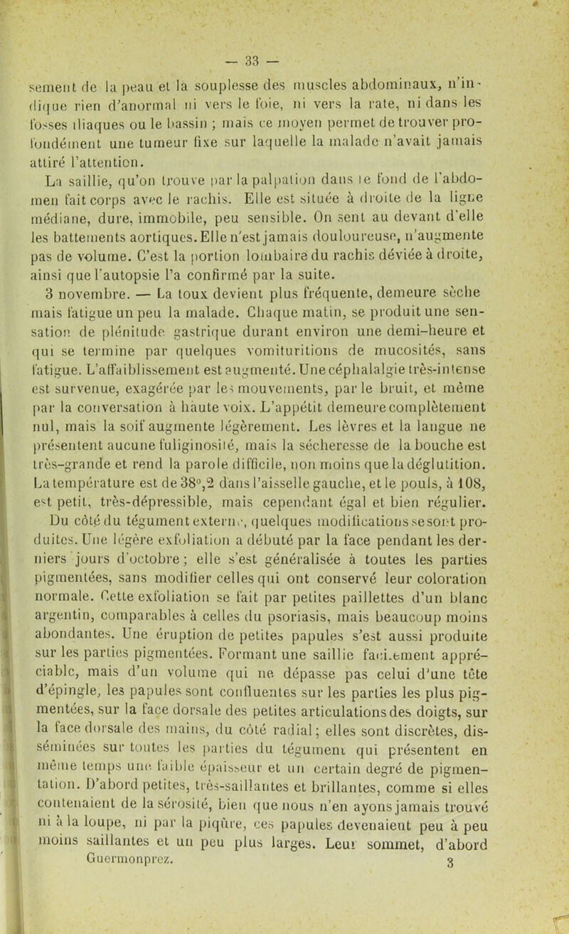 senient de la peau et la souplesse des muscles abdominaux, n'in- dique rien d'anormal ni vers le foie, ni vers la rate, ni dans les fosses iliaques ou le bassin ; mais ce moyen permet de trouver pro- fondément une tumeur fixe sur laquelle la malade n’avait jamais attiré l’attention. La saillie, qu’on trouve par la palpation dans le fond de l’abdo- men fait corps avec le rachis. Elle est située à droite de la ligne médiane, dure, immobile, peu sensible. On sent au devant d'elle les battements aortiques. Elle n'est jamais douloureuse, n’augmente pas de volume. C’est la portion lombaire du rachis déviée à droite, ainsi que l’autopsie l’a confirmé par la suite. 3 novembre. — La toux devient plus fréquente, demeure sèche mais fatigue un peu la malade. Chaque matin, se produit une sen- sation de plénitude gastrique durant environ une demi-heure et qui se termine par quelques vomituritions de mucosités, sans fatigue. L’affaiblissement est augmenté. Unecéphalalgie très-intense est survenue, exagérée par les mouvements, parle bruit, et même par la conversation à haute voix. L’appétit demeure complètement nul, mais la soif augmente légèrement. Les lèvres et la langue ne présentent aucune fuliginosité, mais la sécheresse de la bouche est très-grande et rend la parole difficile, non moins que la déglutition. La température est de 38°,2 dans l’aisselle gauche, et le pouls, à 108, est petit, très-dépressible, mais cependant égal et bien régulier. Du côtédu tégument externe, quelques modifications se sont pro- duites. Une légère exfoliation a débuté par la face pendant les der- niers jours d’octobre; elle s’est généralisée à toutes les parties pigmentées, sans modifier celles qui ont conservé leur coloration normale. Cette exfoliation se fait par petites paillettes d’un blanc argentin, comparables à celles du psoriasis, mais beaucoup moins abondantes. Une éruption de petites papules s’est aussi produite sur les parties pigmentées. Formant une saillie facilement appré- ciable, mais d’un volume qui ne dépasse pas celui d'une tète d’épingle, les papules sont conlluentes sur les parties les plus pig- mentées, sur la face dorsale des petites articulations des doigts, sur la face dorsale des mains, du côté radial; elles sont discrètes, dis- séminées sur toutes les parties du léguineni qui présentent en même temps une faible épaisseur et un certain degré de pigmen- tation. D’abord petites, très-saillantes et brillantes, comme si elles contenaient de la sérosité, bien que nous n’en ayons jamais trouvé ni a la loupe, ni par la piqûre, ces papules devenaient peu à peu moins saillantes et un peu plus larges. Leu» sommet, d’abord Guermonprcz. 3