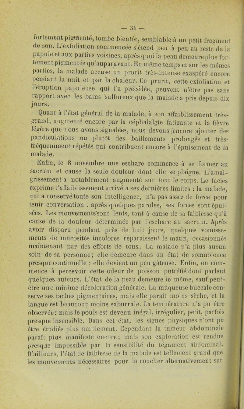 Unie ment pigmenté* tombe bientôt, semblable à un petit fragment de son. L’exfoliation commencée s’étend peu à peu au reste de la papule et aux parties voisines, après quoi la peau demeure plus for- tement pigmentée qu’auparavant. En même temps et sur les mêmes parties, la malade accuse un prurit très-intense exaspéré encore pendant la nuit et par la chaleur. Ce prurit, cette exfoliation et 1 éruption papuleuse qui l’a précédée, peuvent n’être pas sans rapport avec les bains sulfureux que la malade a pris depuis dix jours. Quant à l’état général de la malade, à son affaiblissement très- grand, augmenté encore par la céphalalgie fatigante et la fièvre légère que nous avons signalées, nous devons [encore ajouter des pandiculations ou plutôt des bâillements prolongés et très- fréquemment répétés qui contribuent encore à l’épuisement de la malade. Enfin, le 8 novembre une eschare commence à se former au sacrum et cause la seule douleur dont elle se plaigne. L’amai- grissement a notablement augmenté sur tout le corps. Le faciès exprime l’affaiblissement arrivé à ses dernières limites : la malade, qui a conservé toute son intelligence, n’a pas assez de force pour tenir conversation : après quelques paroles, ses forces sont épui- sées. Les mouvements'sont lents, tant à cause de sa faiblesse qu’à cause de la douleur déterminée par l’eschare au sacrum. Après avoir disparu pendant près de huit jours, quelques vomisse- ments de mucosités incolores reparaissent le matin, occasionnés maintenant par des efforts de toux. La malade n’a plus aucun soin de sa personne; elle demeure dans un état de somnolence presque continuelle ; elle devient un peu gâteuse. Enfin, on com- mence à percevoir cette odeur de poisson putréfié dont parlent quelques auteurs. L’état de la peau demeure le même, sauf.peut- être une minime décoloration générale. La muqueuse buccalecon- serve ses taches pigmentaires, mais elle paraît moins sèche, et la langue est beaucoup moins saburrale. La température n’a pu être observée: mais le pouls est devenu inégal, irrégulier, petit, parfois presque insensible. Dans cet état, les signes physiques n’ont pu être étudiés plus amplement. Cependant la tumeur abdominale paraît plus manifeste encore; mais son exploration est rendue presque impossible par la sensibilité du tégument abdominal. D’ailleurs, l’état de faiblesse de la malade est tellement grand que les mouvements nécessaires pour la coucher alternativement sur