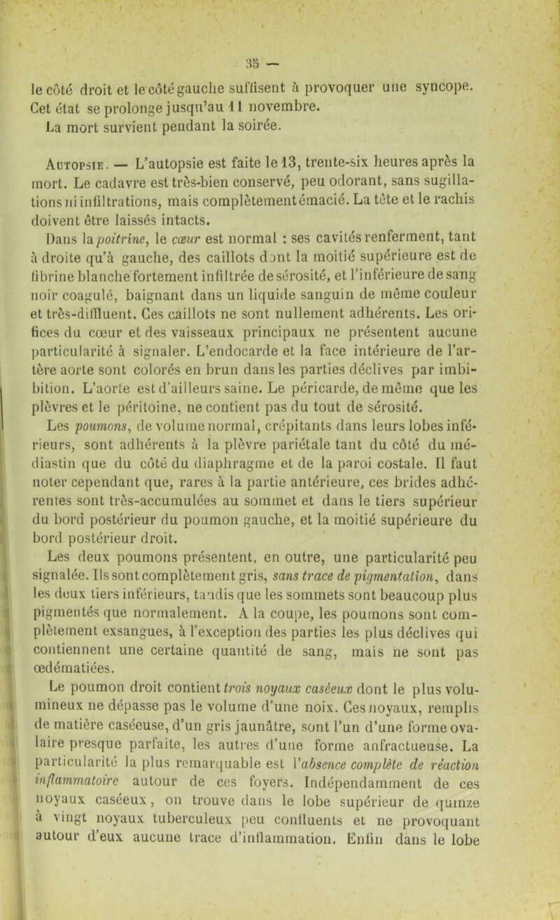 ** II 35 — le côté droit et le côté gauche suffisent h provoquer une syncope. Cet état se prolonge jusqu’au 11 novembre. La mort survient pendant la soirée. Autopsie. — L’autopsie est faite le 13, trente-six heures après la mort. Le cadavre est très-bien conservé, peu odorant, sans sugilla- tions ni infiltrations, mais complètementémacié. La tète et le racliis doivent être laissés intacts. Dans la poitrine, le cœur est normal : ses cavités renferment, tant à droite qu’à gauche, des caillots dont la moitié supérieure est de fibrine blanche fortement infiltrée desérosité, et l’inférieure de sang noir coagulé, baignant dans un liquide sanguin de môme couleur et très-difiluent. Ces caillots ne sont nullement adhérents. Les orb fices du cœur et des vaisseaux principaux ne présentent aucune particularité à signaler. L’endocarde et la face intérieure de l’ar- tère aorte sont colorés en brun dans les parties déclives par irnbi- bition. L’aorte est d’ailleurs saine. Le péricarde, de môme que les plèvres et le péritoine, ne contient pas du tout de sérosité. Les poumons, de volume normal, crépitants dans leurs lobes infé- rieurs, sont adhérents à la plèvre pariétale tant du côté du mé- diastin que du côté du diaphragme et de la paroi costale. Il faut noter cependant que, rares à la partie antérieure, ces brides adhé- rentes sont très-accumulées au sommet et dans le tiers supérieur du bord postérieur du poumon gauche, et la moitié supérieure du bord postérieur droit. Les deux poumons présentent, en outre, une particularité peu signalée. Ils sont complètement gris, sans trace de pigmentalion, dans les deux tiers inférieurs, tandis que les sommets sont beaucoup plus pigmentés que normalement. A la coupe, les poumons sont com- plètement exsangues, à l’exception des parties les plus déclives qui contiennent une certaine quantité de sang, mais ne sont pas œdématiées. Le poumon droit contient trois noyaux caséeux dont le plus volu- mineux ne dépasse pas le volume d’une noix. Ces noyaux, remplis de matière caséeuse, d’un gris jaunâtre, sont l’un d’une forme ova- laire presque parfaite, les autres d’une forme anfractueuse. La particularité la plus remarquable est l'absence complète de réaction inflammatoire autour de ces foyers. Indépendamment de ces noyaux caséeux, on trouve dans le lobe supérieur de quinze à vingt noyaux tuberculeux peu confluents et ne provoquant autour d’eux aucune trace d’inilammation. Enfin dans le lobe r