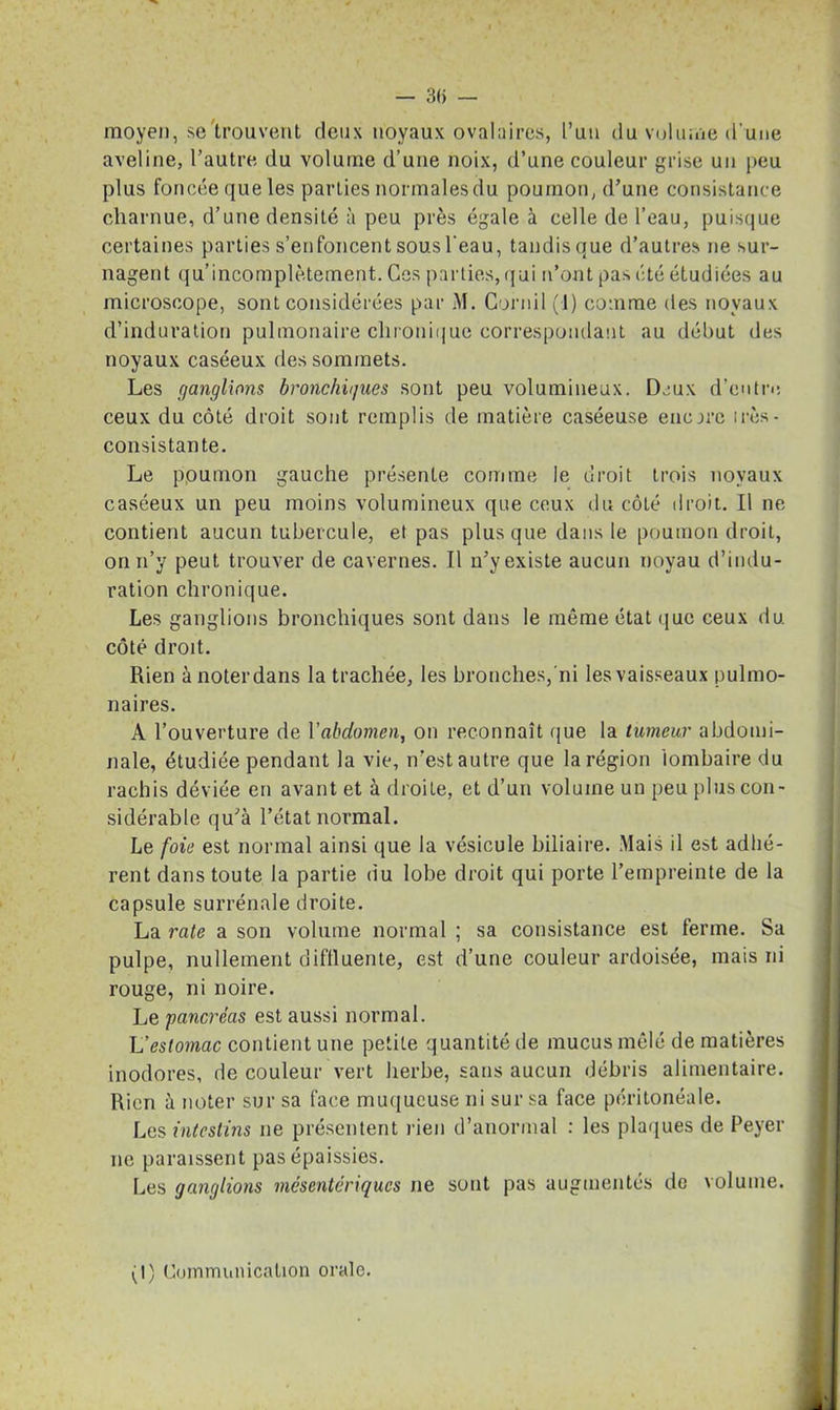 — 3(> — moyen, se'trouvent deux noyaux ovalaires, l’un du volume d’une aveline, l’autre du volume d’une noix, d’une couleur grise un peu plus foncée que les parties normales du poumon, d’une consistance charnue, d’une densité à peu près égale à celle de l’eau, puisque certaines parties s’enfoncent sous l’eau, tandis que d’autres ne sur- nagent qu’incomplètement. Ces parties, qui n’ont pas été étudiées au microscope, sont considérées par M. Cornil (J) comme des noyaux d’induration pulmonaire chronique correspondant au début des noyaux caséeux des sommets. Les ganglions bronchiques sont peu volumineux. Deux d’entre ceux du côté droit sont remplis de matière caséeuse encore irès- consistante. Le poumon gauche présente comme le droit trois noyaux caséeux un peu moins volumineux que ceux du côté droit. Il ne contient aucun tubercule, et pas plus que dans le poumon droit, onn’y peut trouver de cavernes. Il n’y existe aucun noyau d’indu- ration chronique. Les ganglions bronchiques sont dans le même état que ceux du côté droit. Rien à noter dans la trachée, les bronches, ni les vaisseaux pulmo- naires. A l’ouverture de l’abdomen, on reconnaît que la tumeur abdomi- nale, étudiée pendant la vie, n’est autre que la région 'lombaire du rachis déviée en avant et à droite, et d’un volume un peu plus con- sidérable qu’à l’état normal. Le foie est normal ainsi que la vésicule biliaire. Mais il est adhé- rent dans toute la partie du lobe droit qui porte l’empreinte de la capsule surrénale droite. La rate a son volume normal ; sa consistance est ferme. Sa pulpe, nullement diflluente, est d’une couleur ardoisée, mais ni rouge, ni noire. Le pancréas est aussi normal. L'estomac contient une petite quantité de mucus mêlé de matières inodores, de couleur vert herbe, sans aucun débris alimentaire. Rien à noter sur sa face muqueuse ni sur sa face péritonéale. Les intestins ne présentent rien d’anormal : les plaques de Peyer ne paraissent pas épaissies. Les ganglions mésentériques ne sont pas augmentés de volume.