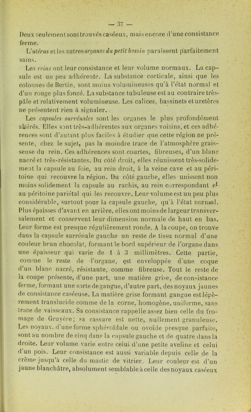 Deux seulement sonttrouvés caséeux, mais encore d’une consistance ferme. Uutérus et les autres orr/anes du petit bassin paraissent parfaitement sains. Les reins ont leur consistance et leur volume normaux. La cap- sule est un peu adhérente. La substance corticale, ainsi que les colonnes de Berlin, sont moins volumineuses qu’à l’état normal et d’un rouge plus foncé. La substance tubuleuse est au contraire très- pâle et relativement volumineuse. Les calices, bassinets et uretères ne présentent rien à signaler. Les capsules surrénales sont les organes le plus profondément altérés. Elles sont très-adhérentes aux organes voisins, et ces adhé- rences sont d’autant plus faciles à étudier que cette région ne pré- sente, chez le sujet, pas la moindre trace de l’atmosphère grais- seuse du rein. Ces adhérences sont courtes, fibreuses, d’un blanc nacré et très-résistantes. Du côté droit, elles réunissent très-solide- ment la capsule au foie, au rein droit, à la veine cave et au péri- toine qui recouvre la région. Du côté gauche, elles unissent non moins solidement la capsule au rachis, au rein correspondant et au péritoine pariétal qui les recouvre. Leur vol urne est un peu plus considérable, surtout pour la capsule gauche, qu’à l’état normal. Plus épaisses d’avant en arrière, ellesontmoinsdelargeurtransver- salement et conservent leur dimension normale de haut en bas. Leur forme est presque régulièrement ronde. A la coupe, on trouve dans la capsule surrénale gauche un reste de tissu normal d’une couleur brun chocolat, formant le bord supérieur de l’organe dans une épaisseur qui varie de 1 à 3 millimètres. Cette partie, comme le reste de l’organe, çst enveloppée d’une coque d’un blanc nacré, résistante, comme fibreuse. Tout le reste de la coupe présente, d’une part, une matière grise, de consistance ferme, formant une sorte degangue, d’autre part, des noyaux jaunes de consistance caséeuse. La matière grise formant gangue est légè- rement translucide comme de la corne, homogène, uniforme, sans trace de vaisseaux. Sa consistance rappelle assez bien celle du fro- mage de Gruyère; sa cassure est nette, nullement granuleuse. Les noyaux, d’une forme sphénoïdale ou ovoïde presque parfaite, sont au nombre de cinq dans la capsule gauche et de quatre dans la droite. Leur volume varie entre celui d’une petite aveline et celui d un pois. Leur consistance est aussi variable depuis celle de la crème jusqu’à celle du mastic de vitrier. Leur couleur est d’un jaune blanchâtre, absolument semblable à celle des noyaux caséeux
