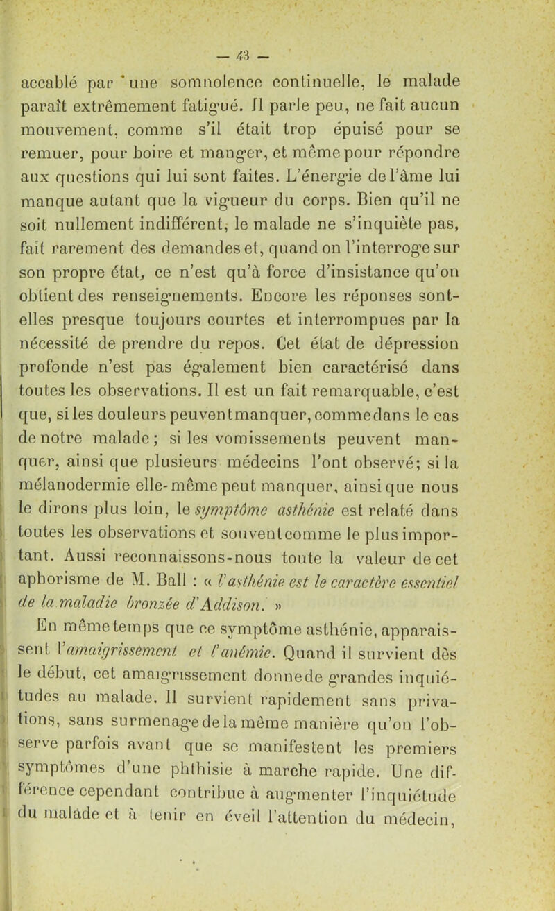 accablé par une somnolence continuelle, le malade paraît extrêmement fatigué. Il parle peu, ne fait aucun mouvement, comme s’il était trop épuisé pour se remuer, pour boire et manger, et même pour répondre aux questions qui lui sont faites. L’énergne de l’âme lui manque autant que la vigueur du corps. Bien qu’il ne soit nullement indifférent, le malade ne s’inquiète pas, fait rarement des demandes et, quand on l’interroge sur son propre étal, ce n’est qu’à force d’insistance qu’on obtient des renseignements. Encore les réponses sont- elles presque toujours courtes et interrompues par la nécessité de prendre du repos. Cet état de dépression profonde n’est pas également bien caractérisé dans toutes les observations. Il est un fait remarquable, c’est que, sites douleurs peuvent manquer, comme dans le cas de notre malade; si les vomissements peuvent man- quer, ainsi que plusieurs médecins l’ont observé; si la mélanodermie elle-même peut manquer, ainsique nous le dirons plus loin, le symptôme asthénie est relaté dans toutes les observations et souventcomme le plus impor- tant. Aussi reconnaissons-nous toute la valeur de cet aphorisme de M. Bail : a Vasthénie est le caractère essentiel de la maladie bronzée d'Addison. » En même temps que ce symptôme asthénie, apparais- sent 1 amaigrissement et /’anémie. Quand il survient dès le début, cet amaigrissement donne de grandes inquié- tudes au malade. 11 survient rapidement sans priva- tions, sans surmenage de la même manière qu’on l’ob- serve parfois avant que se manifestent les premiers symptômes d’une phthisie à marche rapide. Une dif- férence cependant contribue à augmenter l’inquiétude du malade et a tenir en éveil 1 attention du médecin,